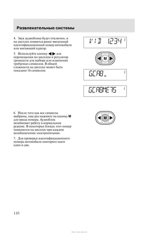 Ðàçâëåêàòåëüíûå ñèñòåìû
116
4. Çâóê àóäèîáëîêà áóäåò îòêëþ÷åí, è
íà äèñïëåå ïîÿâèòñÿ ðàíåå ââåäåííûé
èäåíòèôèêàöèîííûé íîìåð àâòîìîáèëÿ
èëè ìèãàþùèé êóðñîð.
5. Èñïîëüçóéòå êíîïêó A " äëÿ
ïåðåìåùåíèÿ ïî äèñïëåþ è ðåãóëÿòîð
ãðîìêîñòè äëÿ âûáîðà èëè èçìåíåíèÿ
òðåáóåìûõ ñèìâîëîâ. Â îáùåé
ñëîæíîñòè íà äèñïëåå ìîæåò áûòü
ïîêàçàíî 16 ñèìâîëîâ.
6. Ïîñëå òîãî êàê âñå ñèìâîëû
âûáðàíû, åùå ðàç íàæìèòå íà êíîïêó M
äëÿ ââîäà íîìåðà. Àóäèîáëîê
âîçîáíîâèò ðàáîòó â íîðìàëüíîì
ðåæèìå. Â íåêîòîðûõ áëîêàõ ýòîò íîìåð
ïîÿâëÿåòñÿ íà äèñïëåå ïðè êàæäîì
âîçîáíîâëåíèè ýëåêòðîïèòàíèÿ.
7. Äëÿ ïðîâåðêè èäåíòèôèêàöèîííîãî
íîìåðà àâòîìîáèëÿ ïîâòîðèòå øàãè
îäèí è äâà.
http://ava-avto.ru/
 