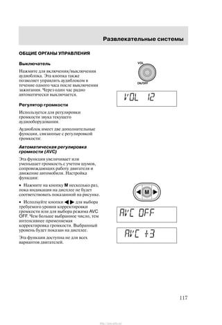 Ðàçâëåêàòåëüíûå ñèñòåìû
117
ÎÁÙÈÅ ÎÐÃÀÍÛ ÓÏÐÀÂËÅÍÈß
Âûêëþ÷àòåëü
Íàæìèòå äëÿ âêëþ÷åíèÿ/âûêëþ÷åíèÿ
àóäèîáëîêà. Ýòà êíîïêà òàêæå
ïîçâîëÿåò óïðàâëÿòü àóäèáëîêîì â
òå÷åíèå îäíîãî ÷àñà ïîñëå âûêëþ÷åíèÿ
çàæèãàíèÿ. ×åðåç îäèí ÷àñ ðàäèî
àâòîìàòè÷åñêè âûêëþ÷àåòñÿ.
Ðåãóëÿòîð ãðîìêîñòè
Èñïîëüçóåòñÿ äëÿ ðåãóëèðîâêè
ãðîìêîñòè çâóêà òåêóùåãî
àóäèîîáîðóäîâàíèÿ.
Àóäèîáëîê èìååò äâå äîïîëíèòåëüíûå
ôóíêöèè, ñâÿçàííûå ñ ðåãóëèðîâêîé
ãðîìêîñòè:
Àâòîìàòè÷åñêàÿ ðåãóëèðîâêà
ãðîìêîñòè (AVC)
Ýòà ôóíêöèÿ óâåëè÷èâàåò èëè
óìåíüøàåò ãðîìêîñòü ñ ó÷åòîì øóìîâ,
ñîïðîâîæäàþùèõ ðàáîòó äâèãàòåëÿ è
äâèæåíèå àâòîìîáèëÿ. Íàñòðîéêà
ôóíêöèè:
• Íàæìèòå íà êíîïêó M íåñêîëüêî ðàç,
ïîêà èíäèêàöèÿ íà äèñïëåå íå áóäåò
ñîîòâåòñòâîâàòü ïîêàçàííîé íà ðèñóíêå.
• Èñïîëüóéòå êíîïêè A " äëÿ âûáîðà
òðåáóåìîãî óðîâíÿ êîððåêòèðîâêè
ãðîìêîñòè èëè äëÿ âûáîðà ðåæèìà AVC
OFF. ×åì áîëüøå âûáðàííîå ÷èñëî, òåì
èíòåíñèâíåå ïðèìåíÿåìàÿ
êîððåêòèðîâêà ãðîìêîñòè. Âûáðàííûé
óðîâåíü áóäåò ïîêàçàí íà äèñïëåå.
Ýòà ôóíêöèÿ äîñòóïíà íå äëÿ âñåõ
âàðèàíòîâ äâèãàòåëåé.
http://ava-avto.ru/
 