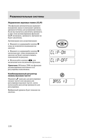 Ðàçâëåêàòåëüíûå ñèñòåìû
118
Ïîäàâëåíèå çâóêîâûõ ïîìåõ (CLIP)
Ýòà ôóíêöèÿ àâòîìàòè÷åñêè âûÿâëÿåò
èñêàæåíèå çâóêà è óìåíüøàåò óðîâåíü
ãðîìêîñòè áëîêà äëÿ óñòðàíåíèÿ ïîìåõ.
Åñëè âû ïûòàåòåñü óâåëè÷èòü ãðîìêîñòü
è ïðè ýòîì àêòèâèçèðîâàíà ôóíêöèÿ
CLIP, âîçìîæíî, ãðîìêîñòü çâó÷àíèÿ íå
áóäåò óâåëè÷åíà.
Àêòèâèçàöèÿ èëè äåçàêòèâèçàöèÿ:
• Íàæìèòå è óäåðæèâàéòå êíîïêó M
ïîêà íå èçìåíèòñÿ èíäèêàöèÿ íà
äèñïëåå.
• Íàæìèòå è óäåðæèâàéòå êíîïêó M
íåñêîëüêî ðàç, ïîêà èíäèêàöèÿ íà
äèñïëåå íå áóäåò ñîîòâåòñòâîâàòü
ïîêàçàííîé íà ðèñóíêå.
• Èñïîëüçóéòå êíîïêè A " äëÿ
âêëþ÷åíèÿ èëè îòêëþ÷åíèÿ ôóíêöèè.
Ïðèìå÷àíèå: Â áëîêàõ 2500 ýòà ôóíêöèÿ
àêòèâèçèðîâàíà ïîñòîÿííî è åå
ðåãóëèðîâêà íåâîçìîæíà.
Êîìáèíèðîâàííûé ðåãóëÿòîð
íèçêèõ/âûñîêèõ ÷àñòîò
Íàæìèòå îäèí ðàç äëÿ ðåãóëèðîâêè
íèçêèõ ÷àñòîò èëè äâà ðàçà äëÿ
ðåãóëèðîâêè âûñîêèõ ÷àñòîò, çàòåì
èñïîëüçóéòå ðåãóëÿòîð ãðîìêîñòè äëÿ
ðåãóëèðîâêè.
Âûáðàííûé óðîâåíü áóäåò ïîêàçàí íà
äèñïëåå.
http://ava-avto.ru/
 