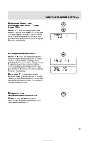 Ðàçâëåêàòåëüíûå ñèñòåìû
119
Îòäåëüíûå ðåãóëÿòîðû
íèçêèõ/âûñîêèõ ÷àñòîò (òîëüêî
áëîêè 2500)
Íàæìèòå îäèí ðàç äëÿ ðåãóëèðîâêè
âûñîêèõ ÷àñòîò èëè íàæìèòå îäèí ðàç
äëÿ ðåãóëèðîâêè âûñîêèõ ÷àñòîò, çàòåì
èñïîëüçóéòå ðåãóëÿòîð ãðîìêîñòè äëÿ
ðåãóëèðîâêè. Âûáðàííûé óðîâåíü áóäåò
ïîêàçàí íà äèñïëåå.
Ðåãóëèðîâêà áàëàíñà çâóêà
Íàæìèòå îäèí ðàç äëÿ ðåãóëèðîâêè
áàëàíñà çâóêà ìåæäó ïåðåäíåé è çàäíåé
÷àñòüþ àâòîìîáèëÿ èëè äâà ðàçà äëÿ
ðåãóëèðîâêè áàëàíñà çâóêà ìåæäó ëåâîé
è ïðàâîé ÷àñòüþ àâòîìîáèëÿ, çàòåì
èñïîëüçóéòå ðåãóëÿòîð ãðîìêîñòè äëÿ
ðåãóëèðîâêè. Âûáðàííûé óðîâåíü áóäåò
ïîêàçàí íà äèñïëåå.
Ïðèìå÷àíèå: Ôóíêöèÿ ðåãóëèðîâêè
áàëàíñà çâóêà ìåæäó ïåðåäíåé è çàäíåé
÷àñòüþ àâòîìîáèëÿ äîñòóïíà òîëüêî äëÿ
àâòîìîáèëåé, îñíàùåííûõ ïåðåäíèìè è
çàäíèìè äèíàìèêàìè.
Ïåðåêëþ÷àòåëü
òåëåôîíà/îòêëþ÷åíèÿ çâóêà
Íàæìèòå äëÿ îòêëþ÷åíèÿ çâóêà
àóäèîáëîêà. Ïðè ïîâòîðíîì íàæàòèè
çâóê âîññòàíàâëèâàåòñÿ.
http://ava-avto.ru/
 