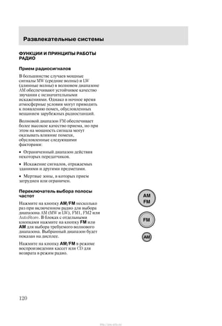 Ðàçâëåêàòåëüíûå ñèñòåìû
120
ÔÓÍÊÖÈÈ È ÏÐÈÍÖÈÏÛ ÐÀÁÎÒÛ
ÐÀÄÈÎ
Ïðèåì ðàäèîñèãíàëîâ
Â áîëüøèíñòâå ñëó÷àåâ ìîùíûå
ñèãíàëû MW (ñðåäíèå âîëíû) è LW
(äëèííûå âîëíû) â âîëíîâîì äèàïàçîíå
AM îáåñïå÷èâàþò óñòîé÷èâîå êà÷åñòâî
çâó÷àíèÿ ñ íåçíà÷èòåëüíûìè
èñêàæåíèÿìè. Îäíàêî â íî÷íîå âðåìÿ
àòìîñôåðíûå óñëîâèÿ ìîãóò ïðèâîäèòü
ê ïîÿâëåíèþ ïîìåõ, îáóñëîâëåííûõ
âåùàíèåì çàðóáåæíûõ ðàäèîñòàíöèé.
Âîëíîâîé äèàïàçîí FM îáåñïå÷èâàåò
áîëåå âûñîêîå êà÷åñòâî ïðèåìà, íî ïðè
ýòîì íà ìîùíîñòü ñèãíàëà ìîãóò
îêàçûâàòü âëèÿíèå ïîìåõè,
îáóñëîâëåííûå ñëåäóþùèìè
ôàêòîðàìè:
• Îãðàíè÷åííûé äèàïàçîí äåéñòâèÿ
íåêîòîðûõ ïåðåäàò÷èêîâ.
• Èñêàæåíèå ñèãíàëîâ, îòðàæàåìûõ
çäàíèÿìè è äðóãèìè ïðåäìåòàìè.
• Ìåðòâûå çîíû, â êîòîðûõ ïðèåì
çàòðóäíåí èëè îãðàíè÷åí.
Ïåðåêëþ÷àòåëü âûáîðà ïîëîñû
÷àñòîò
Íàæìèòå íà êíîïêó AM/FM íåñêîëüêî
ðàç ïðè âêëþ÷åííîì ðàäèî äëÿ âûáîðà
äèàïàçîíà AM (MW è LW), FM1, FM2 èëè
AutoStore. Â áëîêàõ ñ îòäåëüíûìè
êíîïêàìè íàæìèòå íà êíîïêó FM èëè
AM äëÿ âûáîðà òðåáóåìîãî âîëíîâîãî
äèàïàçîíà. Âûáðàííûé äèàïàçîí áóäåò
ïîêàçàí íà äèñïëåå.
Íàæìèòå íà êíîïêó AM/FM â ðåæèìå
âîñïðîèçâåäåíèÿ êàññåò èëè CD äëÿ
âîçâðàòà â ðåæèì ðàäèî.
http://ava-avto.ru/
 