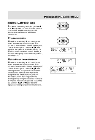 Ðàçâëåêàòåëüíûå ñèñòåìû
121
ÊÍÎÏÊÈ ÍÀÑÒÐÎÉÊÈ SEEK
Â ðåæèìå ðàäèî íàæìèòå íà êíîïêó A
èëè " äëÿ ïîèñêà áëèæàéøåé ñòàíöèè
ñ ìåíüøåé èëè áîëüøåé ÷àñòîòîé
âåùàíèÿ â âûáðàííîì âîëíîâîì
äèàïàçîíå.
Ðó÷íàÿ íàñòðîéêà
Íàæìèòå íà êíîïêó M íåñêîëüêî ðàç,
ïîêà èíäèêàöèÿ íà äèñïëåå íå áóäåò
ñîîòâåòñòâîâàòü ïîêàçàííîé íà ðèñóíêå.
Çàòåì èñïîëüçóéòå êíîïêè A, " äëÿ
ðó÷íîé íàñòðîéêè. Â ïîëîñå ÷àñòîò FM
âîçìîæíà íàñòðîéêà ñ øàãîì 50 ìÃö, â
ïîëîñå ÀÌ ïðåäóñìîòðåíà íàñòðîéêà ñ
øàãîì 9 êÃö.
Íàñòðîéêà ñî ñêàíèðîâàíèåì
Íàæìèòå íà êíîïêó M íåñêîëüêî ðàç,
ïîêà èíäèêàöèÿ íà äèñïëåå íå áóäåò
ñîîòâåòñòâîâàòü ïîêàçàííîé íà ðèñóíêå.
Çàòåì èñïîëüçóéòå êíîïêè A, " äëÿ
ñêàíèðîâàíèÿ âûáðàííîãî âîëíîâîãî
äèàïàçîíà â ïðÿìîì èëè îáðàòíîì
íàïðàâëåíèè. Ïðè ýòîì íà äèñïëåå
ìèãàåò íàäïèñü Scn è ïðîèñõîäèò
ïîî÷åðåäíîå âîñïðîèçâåäåíèå ñòàíöèé
â òå÷åíèå íåñêîëüêèõ ñåêóíä. Íàæìèòå
íà êíîïêè A, " or M åùå ðàç äëÿ
ïðîäîëæåíèÿ ïðîñëóøèâàíèÿ ñòàíöèè.
http://ava-avto.ru/
 