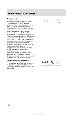 Ðàçâëåêàòåëüíûå ñèñòåìû
124
Èíäèêàòîð ñòåðåî
Ýòîò èíäèêàòîð óêàçûâàåò íà ïðèåì
ñòåðåî ñèãíàëà FM. Ïðè íèçêîì
êà÷åñòâå ïðèåìà ýòîò èíäèêàòîð ìîæåò
ìèãàòü, à çàòåì ïîãàñíóòü â ñëó÷àå
îêîí÷àòåëüíîé ïîòåðè ñòåðåî ñèãíàëà.
Ñèñòåìà ðàäèîèíôîðìàöèè
Àóäèîáëîêè, îñíàùåííûå äåêîäåðàìè
ñèñòåìû ðàäèîèíôîðìàöèè (RDS) èëè
ñèñòåìû ðàäèîèíôîðìàöèè-óñèëåíèÿ
äðóãèõ ñåòåé (RDSĆEON), ïðèíèìàþò
ñïåöèàëüíûå ñèãíàëû, ïåðåäàâàåìûå
íåêîòîðûìè ðàäèîñòàíöèÿìè â
âîëíîâîì äèàïàçîíå FM. Ýòè ñèãíàëû
ñîäåðæàò äîïîëíèòåëüíóþ
èíôîðìàöèþ, â ÷àñòíîñòè, íàçâàíèÿ
ðàäèîñòàíöèé èëè äîðîæíûå
ñîîáùåíèÿ, êîòîðûå àâòîìàòè÷åñêè
ïðåðûâàþò äðóãèå èñòî÷íèêè çâóêà.
Ìîãóò áûòü äîñòóïíû ñëåäóþùèå
ôóíêöèè, íî ïðè ýòîì íå âñå ôóíêöèè
äîñòóïíû äëÿ âñåõ ðàäèîñòàíöèé:
Äîðîæíàÿ èíôîðìàöèÿ (TA)
Åñëè âûáðàíà ýòà ôóíêöèÿ, âû ìîæåòå
ïîëó÷èòü èíôîðìàöèþ îá óñëîâèÿõ
äâèæåíèÿ, êîòîðûå ìîãóò ïîâëèÿòü íà
âàøó ïîåçäêó.
http://ava-avto.ru/
 