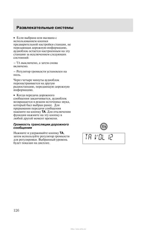 Ðàçâëåêàòåëüíûå ñèñòåìû
126
• Åñëè âûáðàíà èëè âûçâàíà ñ
èñïîëüçîâàíèåì êíîïêè
ïðåäâàðèòåëüíîé íàñòðîéêè ñòàíöèÿ, íå
ïåðåäàþùàÿ äîðîæíóþ èíôîðìàöèþ,
àóäèîáëîê îñòàåòñÿ íàñòðîåííûì íà ýòó
ñòàíöèþ çà èñêëþ÷åíèåì ñëåäóþùèõ
ñîñòîÿíèé:
ć TA âûêëþ÷åíî, à çàòåì ñíîâà
âêëþ÷åíî.
ć Ðåãóëÿòîð ãðîìêîñòè óñòàíîâëåí íà
íîëü.
×åðåç ÷åòûðå ìèíóòû àóäèîáëîê
ïåðåíàñòðàèâàåòñÿ íà äðóãóþ
ðàäèîñòàíöèþ, ïåðåäàþùóþ äîðîæíóþ
èíôîðìàöèþ.
• Êîãäà ïåðåäà÷à äîðîæíîãî
ñîîáùåíèÿ çàêàí÷èâàåòñÿ, àóäèîáëîê
âîçâðàùàåòñÿ â ðåæèì èñòî÷íèêà çâóêà,
êîòîðûé áûë âûáðàí ðàíåå. Äëÿ
ïðåðûâàíèÿ ïåðåäà÷è ñîîáùåíèÿ
íàæìèòå íà êíîïêó TA. Äëÿ îòêëþ÷åíèÿ
ôóíêöèè íàæìèòå íà ýòó êíîïêó â
ëþáîé äðóãîé ìîìåíò âðåìåíè.
Ãðîìêîñòü òðàíñëÿöèè äîðîæíîãî
ñîîáùåíèÿ
Íàæìèòå è óäåðæèâàéòå êíîïêó TA,
çàòåì èñïîëüçóéòå ðåãóëÿòîð ãðîìêîñòè
äëÿ ðåãóëèðîâêè. Âûáðàííûé óðîâåíü
áóäåò ïîêàçàí íà äèñïëåå.
TA
http://ava-avto.ru/
 