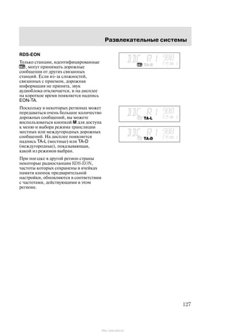 Ðàçâëåêàòåëüíûå ñèñòåìû
127
RDS-EON
Òîëüêî ñòàíöèè, èäåíòèôèöèðîâàííûå
, ìîãóò ïðèíèìàòü äîðîæíûå
ñîîáùåíèÿ îò äðóãèõ ñâÿçàííûõ
ñòàíöèé. Åñëè èç-çà ñëîæíîñòåé,
ñâÿçàííûõ ñ ïðèåìîì, äîðîæíàÿ
èíôîðìàöèÿ íå ïðèíÿòà, çâóê
àóäèîáëîêà îòêëþ÷àåòñÿ, è íà äèñïëåå
íà êîðîòêîå âðåìÿ ïîÿâëÿåòñÿ íàäïèñü
EON-TA.
Ïîñêîëüêó â íåêîòîðûõ ðåãèîíàõ ìîæåò
ïåðåäàâàòüñÿ î÷åíü áîëüøîå êîëè÷åñòâî
äîðîæíûõ ñîîáùåíèé, âû ìîæåòå
âîñïîëüçîâàòüñÿ êíîïêîé M äëÿ äîñòóïà
ê ìåíþ è âûáîðà ðåæèìà òðàíñëÿöèè
ìåñòíûõ èëè ìåæäóãîðîäíûõ äîðîæíûõ
ñîîáùåíèé. Íà äèñïëåå ïîÿâëÿåòñÿ
íàäïèñü TA-L (ìåñòíûå) èëè TA-D
(ìåæäóãîðîäíûå), ïîêàçûâàþùàÿ,
êàêîé èç ðåæèìîâ âûáðàí.
Ïðè ïîåçäêå â äðóãîé ðåãèîí ñòðàíû
íåêîòîðûå ðàäèîñòàíöèè RDSĆEON,
÷àñòîòû êîòîðûõ ñîõðàíåíû â ÿ÷åéêàõ
ïàìÿòè êíîïîê ïðåäâàðèòåëüíîé
íàñòðîéêè, îáíîâëÿþòñÿ â ñîîòâåòñòâèè
ñ ÷àñòîòàìè, äåéñòâóþùèìè â ýòîì
ðåãèîíå.
http://ava-avto.ru/
 