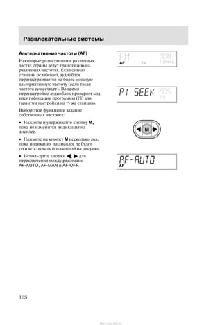 Ðàçâëåêàòåëüíûå ñèñòåìû
128
Àëüòåðíàòèâíûå ÷àñòîòû (AF)
Íåêîòîðûå ðàäèñòàíöèè â ðàçëè÷íûõ
÷àñòÿõ ñòðàíû âåäóò òðàíñëÿöèþ íà
ðàçëè÷íûõ ÷àñòîòàõ. Åñëè ñèãíàë
ñòàíöèè îñëàáåâàåò, àóäèîáëîê
ïåðåíàñòðàèâàåòñÿ íà áîëåå ìîùíóþ
àëüòåðíàòèâíóþ ÷àñòîòó (åñëè òàêàÿ
÷àñòîòà ñóùåñòâóåò). Âî âðåìÿ
ïåðåíàñòðîéêè àóäèîáëîê ïðîâåðÿåò êîä
èäåíòèôèêàöèè ïðîãðàììû (PI) äëÿ
ãàðàíòèè íàñòðîéêè íà òó æå ñòàíöèþ.
Âûáîð ýòîé ôóíêöèè è çàäàíèå
ñîáñòâåííûõ íàñòðîåê:
• Íàæìèòå è óäåðæèâàéòå êíîïêó M,
ïîêà íå èçìåíèòñÿ èíäèêàöèÿ íà
äèñïëåå.
• Íàæìèòå íà êíîïêó M íåñêîëüêî ðàç,
ïîêà èíäèêàöèÿ íà äèñïëåå íå áóäåò
ñîîòâåòñòâîâàòü ïîêàçàííîé íà ðèñóíêå.
• Èñïîëüçóéòå êíîïêè A, " äëÿ
ïåðåêëþ÷åíèÿ ìåæäó ðåæèìàìè
AF-AUTO, AF-MAN è AF-OFF.
http://ava-avto.ru/
 