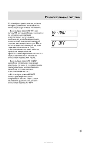 Ðàçâëåêàòåëüíûå ñèñòåìû
129
Åñëè âûáðàíà ðàäèîñòàíöèÿ, ÷àñòîòà
êîòîðîé ñîõðàíåíà â ÿ÷åéêå ïàìÿòè
êíîïêè ïðåäâàðèòåëüíîé íàñòðîéêè:
ć Åñëè âûáðàí ðåæèì AF-ON èëè
AF-AUTO, çâóê àóäèîáëîêà îòêëþ÷àåòñÿ
âî âðåìÿ ïðîâåðêè ñïèñêà
àëüòåðàòèâíûõ ÷àñòîò, è, åñëè
íåîáõîäèìî, àóäèîáëîê âûïîëíÿåò
îäíîêðàòíûé ïîèñê àëüòåðíàòèâíîé
÷àñòîòû â âîëíîâîì äèàïàçîíå. Ïîñëå
íàõîæäåíèÿ àëüòåðíàòèâíîé ÷àñòîòû
çâóê âîññòàíàâëèâàåòñÿ. Åñëè
àëüòåðíàòèâíàÿ ÷àñòîòà íå íàéäåíà,
àóäèîáëîê âîçâðàùàåòñÿ ê
îðèãèíàëüíîé ñîõðàíåííîé ÷àñòîòå è â
îïðåäåëåííûõ áëîêàõ íà äèñïëåå
ïîÿâëÿåòñÿ íàäïèñü Not Found.
ć Åñëè âûáðàí ðåæèì AF-AUTO,
àóäèîáëîê íåïðåðûâíî îöåíèâàåò
ñîñòîÿíèå ñèãíàëà, è, åñëè ñòàíîâèòñÿ
äîñòóïíûì áîëåå õîðîøèé ñèãíàë,
àóäèîáëîê ïåðåêëþ÷àåòñÿ íà
àëüòåðíàòèâíóþ ÷àñòîòó.
ć Åñëè âûáðàí ðåæèì AF-OFF,
èñïîëüçóåòñÿ îðèãèíàëüíàÿ
ñîõðàíåííàÿ ÷àñòîòà. Ïðè êàæäîì
âêëþ÷åíèè àóäèáëîêà íà äèñïëåå
ïîÿâëÿåòñÿ íàäïèñü AF-OFF.
http://ava-avto.ru/
 