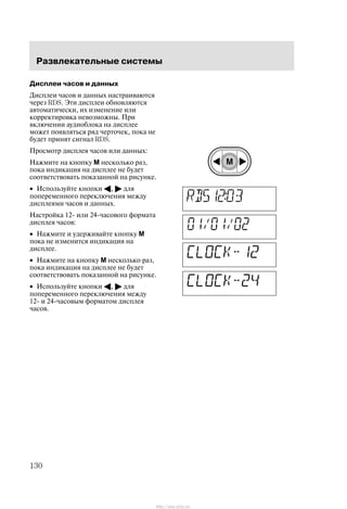 Ðàçâëåêàòåëüíûå ñèñòåìû
130
Äèñïëåè ÷àñîâ è äàííûõ
Äèñïëåè ÷àñîâ è äàííûõ íàñòðàèâàþòñÿ
÷åðåç RDS. Ýòè äèñïëåè îáíîâëÿþòñÿ
àâòîìàòè÷åñêè, èõ èçìåíåíèå èëè
êîððåêòèðîâêà íåâîçìîæíû. Ïðè
âêëþ÷åíèè àóäèîáëîêà íà äèñïëåå
ìîæåò ïîÿâëÿòüñÿ ðÿä ÷åðòî÷åê, ïîêà íå
áóäåò ïðèíÿò ñèãíàë RDS.
Ïðîñìîòð äèñïëåÿ ÷àñîâ èëè äàííûõ:
Íàæìèòå íà êíîïêó M íåñêîëüêî ðàç,
ïîêà èíäèêàöèÿ íà äèñïëåå íå áóäåò
ñîîòâåòñòâîâàòü ïîêàçàííîé íà ðèñóíêå.
• Èñïîëüçóéòå êíîïêè A, " äëÿ
ïîïåðåìåííîãî ïåðåêëþ÷åíèÿ ìåæäó
äèñïëåÿìè ÷àñîâ è äàííûõ.
Íàñòðîéêà 12- èëè 24-÷àñîâîãî ôîðìàòà
äèñïëåÿ ÷àñîâ:
• Íàæìèòå è óäåðæèâàéòå êíîïêó M
ïîêà íå èçìåíèòñÿ èíäèêàöèÿ íà
äèñïëåå.
• Íàæìèòå íà êíîïêó M íåñêîëüêî ðàç,
ïîêà èíäèêàöèÿ íà äèñïëåå íå áóäåò
ñîîòâåòñòâîâàòü ïîêàçàííîé íà ðèñóíêå.
• Èñïîëüçóéòå êíîïêè A, " äëÿ
ïîïåðåìåííîãî ïåðåêëþ÷åíèÿ ìåæäó
12- è 24-÷àñîâûì ôîðìàòîì äèñïëåÿ
÷àñîâ.
http://ava-avto.ru/
 