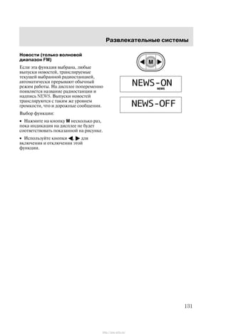 Ðàçâëåêàòåëüíûå ñèñòåìû
131
Íîâîñòè (òîëüêî âîëíîâîé
äèàïàçîí FM)
Åñëè ýòà ôóíêöèÿ âûáðàíà, ëþáûå
âûïóñêè íîâîñòåé, òðàíñëèðóåìûå
òåêóùåé âûáðàííîé ðàäèîñòàíöèåé,
àâòîìàòè÷åñêè ïðåðûâàþò îáû÷íûé
ðåæèì ðàáîòû. Íà äèñïëåå ïîïåðåìåííî
ïîÿâëÿåòñÿ íàçâàíèå ðàäèîñòàíöèè è
íàäïèñü NEWS. Âûïóñêè íîâîñòåé
òðàíñëèðóþòñÿ ñ òàêèì æå óðîâíåì
ãðîìêîñòè, ÷òî è äîðîæíûå ñîîáùåíèÿ.
Âûáîð ôóíêöèè:
• Íàæìèòå íà êíîïêó M íåñêîëüêî ðàç,
ïîêà èíäèêàöèÿ íà äèñïëåå íå áóäåò
ñîîòâåòñòâîâàòü ïîêàçàííîé íà ðèñóíêå.
• Èñïîëüçóéòå êíîïêè A, " äëÿ
âêëþ÷åíèÿ è îòêëþ÷åíèÿ ýòîé
ôóíêöèè.
http://ava-avto.ru/
 