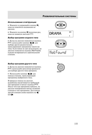 Ðàçâëåêàòåëüíûå ñèñòåìû
133
Èñïîëüçîâàíèå ýòîé ôóíêöèè
• Íàæìèòå è óäåðæèâàéòå êíîïêó M,
ïîêà íå èçìåíèòñÿ èíäèêàöèÿ íà
äèñïëåå.
• Íàæìèòå íà êíîïêó M íåñêîëüêî ðàç,
ïîêà íå ïîÿâèòñÿ äèñïëåé PTY.
Âûáîð ïðîãðàìì ñõîäíîãî òèïà
• Êîãäà íà äèñïëåå ïîÿâëÿåòñÿ íàäïèñü
PTY, èñïîëüçóéòå êíîïêè A, " äëÿ
âûáîðà äðóãèõ ðàäèîñòàíöèé,
òðàíñëèðóþùèõ ïðîãðàììû òàêîãî æå
òèïà. Åñëè ïîèñê íå äàåò ðåçóëüòàòîâ, íà
äèñïëåå ïîÿâëÿåòñÿ íàäïèñü Not Found,
è ðàäèî âîçâðàùàåòñÿ ê îðèãèíàëüíîé
ñòàíöèè.
Âûáîð ïðîãðàìì äðóãîãî òèïà
• Êîãäà íà äèñïëåå ïîÿâëÿåòñÿ íàäïèñü
PTY, èñïîëüçóéòå ðåãóëÿòîð ãðîìêîñòè
äëÿ âûáîðà äðóãîãî òèïà ïðîãðàìì.
• Èñïîëüçóéòå êíîïêè A, " äëÿ
ïîèñêà ñòàíöèè, òðàíñëèðóþùåé
ïðîãðàììû âûáðàííîãî òèïà.
Â ïðîöåññå ïîèñêà íà äèñïëåå
àóäèîáëîêà âûñâå÷èâàåòñÿ òðåáóåìûé
òèï ïðîãðàìì è ìèãàåò íàäïèñü PTY.
Ïîñëå òîãî êàê ïðîãðàììà íàéäåíà, íà
äèñïëåå ïîïåðåìåííî ìèãàåò íàçâàíèå
ñòàíöèè è òèï ïðîãðàììû. Äëÿ ïîèñêà
äðóãîé ñòàíöèè ñíîâà íàæìèòå íà A
èëè ".
http://ava-avto.ru/
 