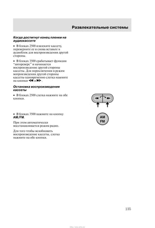 Ðàçâëåêàòåëüíûå ñèñòåìû
135
Êîãäà äîñòèãíóò êîíåö ïëåíêè íà
àóäèîêàññåòå
• Â áëîêàõ 2500 èçâëåêèòå êàññåòó,
ïåðåâåðíèòå åå è ñíîâà âñòàâüòå â
àóäèîáëîê äëÿ âîñïðîèçâåäåíèÿ äðóãîé
ñòîðîíû.
• Â áëîêàõ 3500 ñðàáàòûâàåò ôóíêöèÿ
àâòîðåâåðñ" è íà÷èíàåòñÿ
âîñïðîèçâåäåíèå äðóãîé ñòîðîíû
êàññåòû. Äëÿ ïåðåêëþ÷åíèÿ â ðåæèì
âîïðîèçâåäåíèÿ äðóãîé ñòîðîíû
êàññåòû îäíîâðåìåííî ñëåãêà íàæìèòå
íà êíîïêè è .
Îñòàíîâêà âîñïðîèçâåäåíèÿ
êàññåòû
• Â áëîêàõ 2500 ñëåãêà íàæìèòå íà îáå
êíîïêè.
• Â áëîêàõ 3500 íàæìèòå íà êíîïêó
AM/FM.
Ïðè ýòîì àâòîìàòè÷åñêè
âîññòàíàâëèâàåòñÿ ðåæèì ðàäèî.
Äëÿ òîãî ÷òîáû âîçîáíîâèòü
âîñïðîèçâåäåíèå êàññåòû, ñëåãêà
íàæìèòå íà îáå êíîïêè.
http://ava-avto.ru/
 