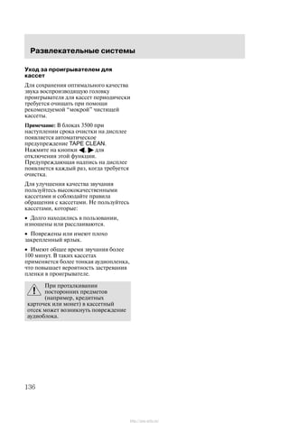 Ðàçâëåêàòåëüíûå ñèñòåìû
136
Óõîä çà ïðîèãðûâàòåëåì äëÿ
êàññåò
Äëÿ ñîõðàíåíèÿ îïòèìàëüíîãî êà÷åñòâà
çâóêà âîñïðîèçâîäÿùóþ ãîëîâêó
ïðîèãðûâàòåëÿ äëÿ êàññåò ïåðèîäè÷åñêè
òðåáóåòñÿ î÷èùàòü ïðè ïîìîùè
ðåêîìåíäóåìîé ìîêðîé" ÷èñòÿùåé
êàññåòû.
Ïðèìå÷àíèå: Â áëîêàõ 3500 ïðè
íàñòóïëåíèè ñðîêà î÷èñòêè íà äèñïëåå
ïîÿâëÿåòñÿ àâòîìàòè÷åñêîå
ïðåäóïðåæäåíèå TAPE CLEAN.
Íàæìèòå íà êíîïêè A, " äëÿ
îòêëþ÷åíèÿ ýòîé ôóíêöèè.
Ïðåäóïðåæäàþùàÿ íàäïèñü íà äèñïëåå
ïîÿâëÿåòñÿ êàæäûé ðàç, êîãäà òðåáóåòñÿ
î÷èñòêà.
Äëÿ óëó÷øåíèÿ êà÷åñòâà çâó÷àíèÿ
ïîëüçóéòåñü âûñîêîêà÷åñòâåííûìè
êàññåòàìè è ñîáëþäàéòå ïðàâèëà
îáðàùåíèÿ ñ êàññåòàìè. Íå ïîëüçóéòåñü
êàññåòàìè, êîòîðûå:
• Äîëãî íàõîäèëèñü â ïîëüçîâàíèè,
èçíîøåíû èëè ðàññëàèâàþòñÿ.
• Ïîâðåæåíû èëè èìåþò ïëîõî
çàêðåïëåííûé ÿðëûê.
• Èìåþò îáùåå âðåìÿ çâó÷àíèÿ áîëåå
100 ìèíóò. Â òàêèõ êàññåòàõ
ïðèìåíÿåòñÿ áîëåå òîíêàÿ àóäèîïëåíêà,
÷òî ïîâûøàåò âåðîÿòíîñòü çàñòðåâàíèÿ
ïëåíêè â ïðîèãðûâàòåëå.
Ïðè ïðîòàëêèâàíèè
ïîñòîðîííèõ ïðåäìåòîâ
(íàïðèìåð, êðåäèòíûõ
êàðòî÷åê èëè ìîíåò) â êàññåòíûé
îòñåê ìîæåò âîçíèêíóòü ïîâðåæäåíèå
àóäèîáëîêà.
http://ava-avto.ru/
 