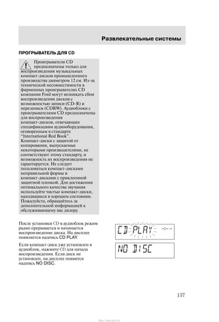 Ðàçâëåêàòåëüíûå ñèñòåìû
137
ÏÐÎÃÐÛÂÀÒÅËÜ ÄËß CD
Ïðîèãðûâàòåëè CD
ïðåäíàçíà÷åíû òîëüêî äëÿ
âîñïðîèçâåäåíèÿ ìóçûêàëüíûõ
êîìïàêò-äèñêîâ ïðîìûøëåííîãî
ïðîèçâîäñòâà äèàìåòðîì 12 ñì. Èç-çà
òåõíè÷åñêîé íåñîâìåñòèìîñòè â
ôèðìåííûõ ïðîèãðûâàòåëÿõ CD
êîìïàíèè Ford ìîãóò âîçíèêàòü ñáîè
âîñïðîèçâåäåíèÿ äèñêîâ ñ
âîçìîæíîñòüþ çàïèñè (CD-R) è
ïåðåçàïèñè (CDRW). Àóäèîáëîêè ñ
ïðîèãðûâàòåëÿìè CD ïðåäíàçíà÷åíû
äëÿ âîñïðîèçâåäåíèÿ
êîìïàêò-äèñêîâ, îòâå÷àþùèõ
ñïåöèôèêàöèÿì àóäèîîáîðóäîâàíèÿ,
îãîâîðåííûì â ñòàíäàðòå
International Red Book".
Êîìïàêò-äèñêè ñ çàùèòîé îò
êîïèðîâàíèÿ, âûïóñêàåìûå
íåêîòîðûìè ïðîèçâîäèòåëÿìè, íå
ñîîòâåòñòâóþò ýòîìó ñòàíäàðòó, è
âîçìîæíîñòü èõ âîñïðîèçâåäåíèÿ íå
ãàðàíòèðóåòñÿ. Íå ñëåäóåò
ïîëüçîâàòüñÿ êîìïàêò-äèñêàìè
íåïðàâèëüíîé ôîðìû è
êîìïàêò-äèñêàìè ñ ïðèêëååííîé
çàùèòíîé ïëåíêîé. Äëÿ äîñòèæåíèÿ
îïòèìàëüíîãî êà÷åñòâà çâó÷àíèÿ
èñïîëüçóéòå ÷èñòûå êîìïàêò-äèñêè,
íàõîäÿùèåñÿ â õîðîøåì ñîñòîÿíèè.
Ïîæàëóéñòà, îáðàùàéòåñü çà
äîïîëíèòåëüíîé èíôîðìàöèåé ê
îáñëóæèâàþùåìó âàñ äèëåðó.
Ïîñëå óñòàíîâêè CD â àóäèîáëîê ðåæèì
ðàäèî ïðåðûâàåòñÿ è íà÷èíàåòñÿ
âîñïðîèçâåäåíèå äèñêà. Íà äèñïëåå
ïîÿâëÿåòñÿ íàäïèñü CD PLAY.
Åñëè êîìïàêò-äèñê óæå óñòàíîâëåí â
àóäèîáëîê, íàæìèòå CD äëÿ íà÷àëà
âîñïðîèçâåäåíèÿ. Åñëè äèñê íå
óñòàíîâëåí, íà äèñïëåå ïîÿâèòñÿ
íàäïèñü NO DISC.
http://ava-avto.ru/
 