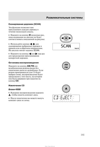 Ðàçâëåêàòåëüíûå ñèñòåìû
141
Ñêàíèðîâàíèå äîðîæåê (SCAN)
Ýòà ôóíêöèÿ ïîçâîëÿåò âàì
ïðîñëóøèâàòü êàæäóþ äîðîæêó â
òå÷åíèå íåñêîëüêèõ ñåêóíä.
• Íàæìèòå íà êíîïêó M íåñêîëüêî ðàç,
ïîêà èíäèêàöèÿ íà äèñïëåå íå áóäåò
ñîîòâåòñòâîâàòü ïîêàçàííîé íà ðèñóíêå.
• Èñïîëüçóéòå êíîïêè A, " äëÿ
ñêàíèðîâàíèÿ âûáðàííûõ äîðîæåê â
ïðÿìîì èëè â îáðàòíîì íàïðàâëåíèè.
Íà äèñïëåå ìèãàåò íàäïèñü SCAN.
• Íàæìèòå íà êíîïêó A èëè " åùå ðàç
äëÿ ïðîäîëæåíèÿ ïðîñëóøèâàíèÿ
êîíêðåòíîé äîðîæêè.
Îñòàíîâêà âîñïðîèçâåäåíèÿ
Íàæìèòå íà êíîïêó AM/FM äëÿ
âîçîáíîâëåíèÿ ðåæèìà ðàäèî áåç
èçâëå÷åíèÿ äèñêà èç àóäèîáëîêà. Åñëè
ðåæèì ïðîèãðûâàòåëÿ äëÿ CD áóäåò
âûáðàí ñíîâà, âîñïðîèçâåäåíèå áóäåò
ïðîäîëæåíî ñ òîãî ìåñòà, íà êîòîðîì
îíî áûëî ïðåðâàíî ïðè íàæàòèè íà
êíîïêó CD.
Èçâëå÷åíèå CD
Áëîêè 4500
• Â ðåæèìå âîñïðîèçâåäåíèÿ íàæìèòå
, ÷òîáû èçâëå÷ü êîìïàêò-äèñê.
• Ïîñëå èçâëå÷åíèÿ âû ìîæåòå âûíóòü
êîìïàêò-äèñê èç ëîòêà.
http://ava-avto.ru/
 