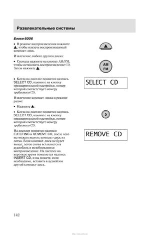 Ðàçâëåêàòåëüíûå ñèñòåìû
142
Áëîêè 6006
• Â ðåæèìå âîñïðîèçâåäåíèÿ íàæìèòå
, ÷òîáû èçâëå÷ü âîñïðîèçâîäèìûé
êîìïàêò-äèñê.
Èçâëå÷åíèå ëþáîãî äðóãîãî äèñêà:
• Ñíà÷àëà íàæìèòå íà êíîïêó AM/FM,
÷òîáû îñòàíîâèòü âîñïðîèçâåäåíèå CD.
Çàòåì íàæìèòå .
• Êîãäà íà äèñïëåå ïîÿâèòñÿ íàäïèñü
SELECT CD, íàæìèòå íà êíîïêó
ïðåäâàðèòåëüíîé íàñòðîéêè, íîìåð
êîòîðîé ñîîòâåòñòâóåò íîìåðó
òðåáóåìîãî CD.
Èçâëå÷åíèå êîìïàêò-äèñêà â ðåæèìå
ðàäèî:
• Íàæìèòå .
• Êîãäà íà äèñïëåå ïîÿâèòñÿ íàäïèñü
SELECT CD, íàæìèòå íà êíîïêó
ïðåäâàðèòåëüíîé íàñòðîéêè, íîìåð
êîòîðîé ñîîòâåòñòâóåò íîìåðó
òðåáóåìîãî CD.
Íà äèñïëåå ïîÿâÿòñÿ íàäïèñè
EJECTING è REMOVE CD, ïîñëå ÷åãî
âû ìîæåòå âûíóòü êîìïàêò-äèñê èç
ëîòêà. Åñëè êîìïàêò-äèñê íå áóäåò
âûíóò, ëîòîê ñíîâà âñòàâëÿåòñÿ â
àóäèîáëîê è âîçîáíîâëÿåòñÿ
âîñïðîèçâåäåíèå. Íà äèñïëåå íà
êîðîòêîå âðåìÿ ïîÿâëÿåòñÿ íàäïèñü
INSERT CD, è âû ìîæåòå, åñëè
íåîáõîäèìî, âñòàâèòü â àóäèîáëîê
äðóãîé êîìïàêò-äèñê.
http://ava-avto.ru/
 