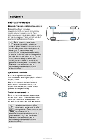 Âîæäåíèå
144
ÑÈÑÒÅÌÀ ÒÎÐÌÎÇÎÂ
Äâóõêîíòóðíàÿ ñèñòåìà òîðìîçîâ
Âàø àâòîìîáèëü îñíàùåí
äâóõêîíòóðíîé ñèñòåìîé òîðìîçîâ ñ
äèàãîíàëüíûì ðàçäåëåíèåì. Ïðè
âîçíèêíîâåíèè íåèñïðàâíîñòè â îäíîì
èç òîðìîçíûõ êîíòóðîâ äðóãîé êîíòóð
ñîõðàíÿåò ðàáîòîñïîñîáíîñòü.
Åñëè îäèí èç òîðìîçíûõ
êîíòóðîâ âûéäåò èç ñòðîÿ,
ïðåæäå âñåãî ïðè íàæàòèè íà ïåäàëü
òîðìîçà áóäåò âîçíèêàòü îùóùåíèå
ìÿãêîñòè. Â ýòîì ñëó÷àå âàì
ïîòðåáóåòñÿ ïðèêëàäûâàòü áîëüøåå
óñèëèå ê ïåäàëè òîðìîçà è ó÷èòûâàòü
óâåëè÷åíèå òîðìîçíîãî ïóòè. Ïåðåä
ïðîäîëæåíèåì ïîåçäîê ñèñòåìà
òîðìîçîâ äîëæíà áûòü ïðîâåðåíà
êâàëèôèöèðîâàííûì ñïåöèàëèñòîì.
Ðåêîìåíäóåòñÿ îáðàùàòüñÿ â
àâòîðèçîâàííûå ñåðâèñ-öåíòðû
êîìïàíèè Ford.
Äèñêîâûå òîðìîçà
Âëàæíûå òîðìîçíûå äèñêè
îáåñïå÷èâàþò ìåíüøóþ ýôôåêòèâíîñòü
òîðìîæåíèÿ.
Ïîñëå ïîñåùåíèÿ àâòîìîáèëüíîé
ìîéêè ñëåãêà íàæìèòå íà ïåäàëü
òîðìîçà âî âðåìÿ äâèæåíèÿ, ÷òîáû
óäàëèòü âîäÿíóþ ïëåíêó.
Òîðìîçíàÿ æèäêîñòü
Åñëè ïîñëå îòïóñêàíèÿ ñòîÿíî÷íîãî
òîðìîçà íå ãàñíåò êîíòðîëüíàÿ ëàìïà
ñèñòåìû òîðìîçîâ, ýòî óêàçûâàåò íà
íèçêèé óðîâåíü òîðìîçíîé æèäêîñòè.
Íåçàìåäëèòåëüíî äîëåéòå
òîðìîçíóþ æèäêîñòü, ÷òîáû
äîâåñòè åå óðîâåíü â áà÷êå äî îòìåòêè
MAX, è îáðàòèòåñü ê
êâàëèôèöèðîâàííîìó ñïåöèàëèñòó
äëÿ ïðîâåðêè ñèñòåìû òîðìîçîâ.
Ðåêîìåíäóåòñÿ îáðàùàòüñÿ â
àâòîðèçîâàííûå ñåðâèñ-öåíòðû
êîìïàíèè Ford.
http://ava-avto.ru/
 