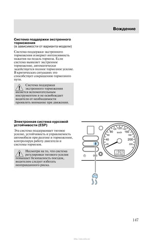 Âîæäåíèå
147
Ñèñòåìà ïîääåðæêè ýêñòðåííîãî
òîðìîæåíèÿ
(â çàâèñèìîñòè îò âàðèàíòà ìîäåëè)
Ñèñòåìà ïîääåðæêè ýêñòðåííîãî
òîðìîæåíèÿ èçìåðÿåò èíòåíñèâíîñòü
íàæàòèÿ íà ïåäàëü òîðìîçà. Åñëè
ñèñòåìà âûÿâëÿåò ýêñòðåííîå
òîðìîæåíèå, àâòîìàòè÷åñêè
çàäåéñòâóåòñÿ ïîëíîå òîðìîçíîå óñèëèå.
Â êðèòè÷åñêèõ ñèòóàöèÿõ ýòî
ñïîñîáñòâóåò ñîêðàùåíèþ òîðìîçíîãî
ïóòè.
Ñèñòåìà ïîääåðæêè
ýêñòðåííîãî òîðìîæåíèÿ
ÿâëÿåòñÿ âñïîìîãàòåëüíûì
èíñòðóìåíòîì è íå îñâîáîæäàåò
âîäèòåëÿ îò íåîáõîäèìîñòè
ïðîÿâëÿòü âíèìàíèå ïðè äâèæåíèè.
Ýëåêòðîííàÿ ñèñòåìà êóðñîâîé
óñòîé÷èâîñòè (ESP)
Ýòà ñèñòåìà ïîääåðæèâàåò òÿãîâîå
óñèëèå, óñòîé÷èâîñòü è óïðàâëÿåìîñòü
àâòîìîáèëÿ ïðè ðàçãîíå è òîðìîæåíèè,
êîíòðîëèðóÿ ðàáîòó äâèãàòåëÿ è
ñèñòåìû òîðìîçîâ.
Íåñìîòðÿ íà òî, ÷òî ñèñòåìà
ðåãóëèðîâêè òÿãîâîãî óñèëèÿ
ïîâûøàåò áåçîïàñíîñòü ïîåçäîê,
âîäèòåëÿì ñëåäóåò èçáåãàòü
íåîïðàâäàííîãî ðèñêà.
http://ava-avto.ru/
 
