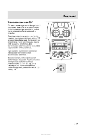 Âîæäåíèå
149
Îòêëþ÷åíèå ñèñòåìû ESP
Âî âðåìÿ äâèæåíèÿ ïî ãëóáîêîìó ñíåãó
èëè ïåñêó ìîæåò áûòü öåëåñîîáðàçíî
îòêëþ÷èòü ñèñòåìó, íàïðèìåð, ÷òîáû
ðàñêà÷àòü àâòîìîáèëü, óâÿçøèé â
ñóãðîáå.
Ñèñòåìó ìîæíî îòêëþ÷èòü âðó÷íóþ,
íàæàâ è óäåðæèâàÿ ïåðåêëþ÷àòåëü ESP
íå ìåíåå îäíîé ñåêóíäû. Êîãäà ñèñòåìà
îòêëþ÷åíà, ãîðèò êîíòðîëüíàÿ ëàìïà
ESP íà ùèòêå ïðèáîðîâ. Äëÿ
àêòèâèçàöèè ñèñòåìû ñíîâà íàæìèòå è
óäåðæèâàéòå ïåðåêëþ÷àòåëü.
Ïðè êàæäîì âêëþ÷åíèè çàæèãàíèÿ
ïðîèñõîäèò àâòîìàòè÷åñêàÿ
àêòèâèçàöèÿ ñèñòåìû.
Çà äîïîëíèòåëüíîé èíôîðìàöèåé
îáðàòèòåñü ê ðàçäåëàì Ïåðåêëþ÷àòåëü
ýëåêòðîííîé ñèñòåìû êóðñîâîé
óñòîé÷èâîñòè (ESP)" íà ñòð. 54 è
Êîíòðîëüíàÿ ëàìïà ýëåêòðîííîé
ñèñòåìû êóðñîâîé óñòîé÷èâîñòè (ESP)"
íà ñòð. 19.
http://ava-avto.ru/
 