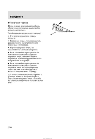 Âîæäåíèå
150
Ñòîÿíî÷íûé òîðìîç
Ïåðåä òåì êàê ïîêèíóòü àâòîìîáèëü,
îáÿçàòåëüíî ïîëíîñòüþ çàäåéñòâóéòå
ñòîÿíî÷íûé òîðìîç.
Çàäåéñòâîâàíèå ñòîÿíî÷íîãî òîðìîçà:
• Ñ óñèëèåì íàæìèòå íà ïåäàëü
òîðìîçà.
• Óäåðæèâàÿ ïåäàëü òîðìîçà íàæàòîé,
ðåçêî ïîòÿíèòå ðû÷àã ñòîÿíî÷íîãî
òîðìîçà äî óïîðà ââåðõ.
• Ïåðåìåùàÿ ðû÷àã ââåðõ, íå
íàæèìàéòå íà êíîïêó áëîêèðîâêè.
• Åñëè àâòîìîáèëü ïðèïàðêîâàí íà
íàêëîííîé ïëîñêîñòè è îáðàùåí
ïåðåäêîì ââåðõ, âûáåðèòå ïåðâóþ
ïåðåäà÷ó è ïîâåðíèòå ðóëåâîå êîëåñî â
íàïðàâëåíèè îò áîðäþðà.
• Åñëè àâòîìîáèëü ïðèïàðêîâàí íà
íàêëîííîé ïëîñêîñòè è îáðàùåí
ïåðåäêîì âíèç, âûáåðèòå ïåðåäà÷ó
çàäíåãî õîäà è ïîâåðíèòå ðóëåâîå
êîëåñî â íàïðàâëåíèè ê áîðäþðó.
Äëÿ îòïóñêàíèÿ ñòîÿíî÷íîãî òîðìîçà ñ
óñèëèåì íàæìèòå íà ïåäàëü òîðìîçà,
ñëåãêà ïîòÿíèòå ðû÷àã ââåðõ, íàæìèòå
íà êíîïêó áëîêèðîâêè è òîëêíèòå ðû÷àã
âíèç.
http://ava-avto.ru/
 