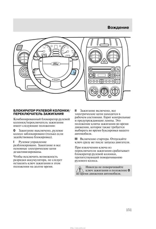 Âîæäåíèå
151
ÁËÎÊÈÐÀÒÎÐ ÐÓËÅÂÎÉ ÊÎËÎÍÊÈ/
ÏÅÐÅÊËÞ×ÀÒÅËÜ ÇÀÆÈÃÀÍÈß
Êîìáèíèðîâàííûé áëîêèðàòîð ðóëåâîé
êîëîíêè/ïåðåêëþ÷àòåëü çàæèãàíèÿ
èìååò ñëåäóþùèå ïîëîæåíèÿ:
0 Çàæèãàíèå âûêëþ÷åíî, ðóëåâîå
êîëåñî çàáëîêèðîâàíî (òîëüêî åñëè
çàäåéñòâîâàíà áëîêèðîâêà).
I Ðóëåâîå óïðàâëåíèå
ðàçáëîêèðîâàíî. Çàæèãàíèå è âñå
îñíîâíûå ýëåêòðè÷åñêèå öåïè
äåçàêòèâèçèðîâàíû.
×òîáû èñêëþ÷èòü âîçìîæíîñòü
ðàçðÿäêè àêêóìóëÿòîðà, íå ñëåäóåò
îñòàâëÿòü êëþ÷ çàæèãàíèÿ â ýòîì
ïîëîæåíèè íà äîëãîå âðåìÿ.
II Çàæèãàíèå âêëþ÷åíî, âñå
ýëåêòðè÷åñêèå öåïè íàõîäÿòñÿ â
ðàáî÷åì ñîñòîÿíèè. Ãîðÿò êîíòðîëüíûå
è ïðåäóïðåæäàþùèå ëàìïû. Ýòî
ïîëîæåíèå êëþ÷à çàæèãàíèÿ âî âðåìÿ
äâèæåíèÿ, êîòîðîå òàêæå òðåáóåòñÿ
âûáèðàòü âî âðåìÿ áóêñèðîâêè âàøåãî
àâòîìîáèëÿ.
III Âêëþ÷åíèå ñòàðòåðà. Îòïóñêàéòå
êëþ÷ ñðàçó æå ïîñëå çàïóñêà äâèãàòåëÿ.
Ïðè èçâëå÷åíèè êëþ÷à èç
ïåðåêëþ÷àòåëÿ çàæèãàíèÿ ñðàáàòûâàåò
áëîêèðàòîð ðóëåâîé êîëîíêè,
ïðåïÿòñòâóþùèé ïîâîðà÷èâàíèþ
ðóëåâîãî êîëåñà.
Íèêîãäà íå ïîâîðà÷èâàéòå
êëþ÷ çàæèãàíèÿ â ïîëîæåíèå 0
âî âðåìÿ äâèæåíèÿ àâòîìîáèëÿ.
http://ava-avto.ru/
 