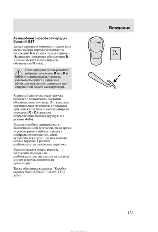 Âîæäåíèå
155
Àâòîìîáèëè ñ êîðîáêîé ïåðåäà÷
Durashift EST
Çàïóñê äâèãàòåëÿ âîçìîæåí, òîëüêî åñëè
ðû÷àã âûáîðà ïåðåäà÷ óñòàíîâëåí â
ïîëîæåíèå N è âûæàòà ïåäàëü òîðìîçà.
Íà äèñïëåå ïîÿâëÿåòñÿ îáîçíà÷åíèå N.
Åñëè íå âûæàòà ïåäàëü òîðìîçà,
îáîçíà÷åíèå N ìèãàåò.
Åñëè, êîãäà äâèãàòåëü ðàáîòàåò,
âûáðàíî ïîëîæåíèå D èëè R è
çàòåì îòïóùåíà ïåäàëü òîðìîçà,
àâòîìîáèëü ïðèäåò â äâèæåíèå
(ôóíêöèÿ ìåäëåííîãî äâèæåíèÿ ïðè
îòïóùåííîé ïåäàëè àêñåëåðàòîðà).
Õîëîäíûé äâèãàòåëü ïîñëå çàïóñêà
ðàáîòàåò ñ ïîâûøåííîé ÷àñòîòîé
îáîðîòîâ õîëîñòîãî õîäà. Ýòî âûçûâàåò
çíà÷èòåëüíóþ òåíäåíöèþ ê òðîãàíüþ
ïðè íåíàæàòîé ïåäàëè àêñåëåðàòîðà íà
ïåðåäà÷àõ R è D (â ðåæèìå
ïåðåêëþ÷åíèÿ ïåðåäà÷ âðó÷íóþ è â
ðåæèìå Auto).
Åñëè àâòîìîáèëü ïðèïàðêîâàí ñ
çàäåéñòâîâàííîé ïåðåäà÷åé, òî âî âðåìÿ
ïåðåâîäà ðû÷àãà âûáîðà ïåðåäà÷ â
íåéòðàëüíîå ïîëîæåíèå, êîãäà
âêëþ÷åíî çàæèãàíèå, ñëåäóåò âûæàòü
ïåäàëü òîðìîçà. Ïðè ýòîì
ðàçáëîêèðóåòñÿ ïîëîæåíèå ïàðêîâêè.
Åñëè íå âûæàòà ïåäàëü òîðìîçà,
ïîëîæåíèå ïàðêîâêè íå
ðàçáëîêèðóåòñÿ, èíäèêàöèÿ íà äèñïëåå
ìèãàåò è çàïóñê äâèãàòåëÿ íå
ïðîèñõîäèò.
Òàêæå îáðàòèòåñü ê ðàçäåëó Êîðîáêà
ïåðåäà÷ Durashift EST" íà ñòð. 157 è
äàëåå.
http://ava-avto.ru/
 