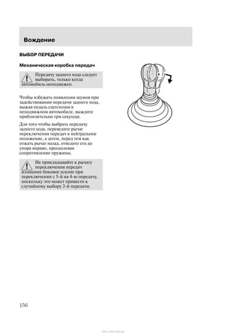 Âîæäåíèå
156
ÂÛÁÎÐ ÏÅÐÅÄÀ×È
Ìåõàíè÷åñêàÿ êîðîáêà ïåðåäà÷
Ïåðåäà÷ó çàäíåãî õîäà ñëåäóåò
âûáèðàòü, òîëüêî êîãäà
àâòîìîáèëü íåïîäâèæåí.
×òîáû èçáåæàòü ïîÿâëåíèÿ øóìîâ ïðè
çàäåéñòâîâàíèè ïåðåäà÷è çàäíåãî õîäà,
âûæàâ ïåäàëü ñöåïëåíèÿ â
íåïîäâèæíîì àâòîìîáèëå, âûæäèòå
ïðèáëèçèòåëüíî òðè ñåêóíäû.
Äëÿ òîãî ÷òîáû âûáðàòü ïåðåäà÷ó
çàäíåãî õîäà, ïåðåâåäèòå ðû÷àã
ïåðåêëþ÷åíèÿ ïåðåäà÷ â íåéòðàëüíîå
ïîëîæåíèå, à çàòåì, ïåðåä òåì êàê
îòæàòü ðû÷àã íàçàä, îòâåäèòå åãî äî
óïîðà âïðàâî, ïðåîäîëåâàÿ
ñîïðîòèâëåíèå ïðóæèíû.
Íå ïðèêëàäûâàéòå ê ðû÷àãó
ïåðåêëþ÷åíèÿ ïåðåäà÷
èçëèøíåå áîêîâîå óñèëèå ïðè
ïåðåêëþ÷åíèè ñ 5-é íà 4-þ ïåðåäà÷ó,
ïîñêîëüêó ýòî ìîæåò ïðèâåñòè ê
ñëó÷àéíîìó âûáîðó 2-é ïåðåäà÷è.
http://ava-avto.ru/
 