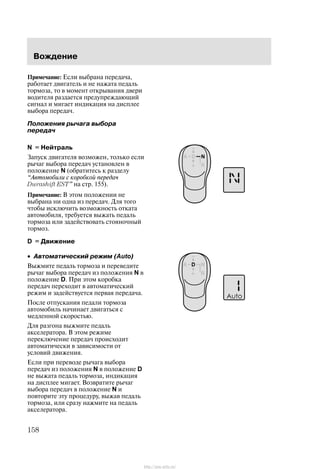 Âîæäåíèå
158
Ïðèìå÷àíèå: Åñëè âûáðàíà ïåðåäà÷à,
ðàáîòàåò äâèãàòåëü è íå íàæàòà ïåäàëü
òîðìîçà, òî â ìîìåíò îòêðûâàíèÿ äâåðè
âîäèòåëÿ ðàçäàåòñÿ ïðåäóïðåæäàþùèé
ñèãíàë è ìèãàåò èíäèêàöèÿ íà äèñïëåå
âûáîðà ïåðåäà÷.
Ïîëîæåíèÿ ðû÷àãà âûáîðà
ïåðåäà÷
N = Íåéòðàëü
Çàïóñê äâèãàòåëÿ âîçìîæåí, òîëüêî åñëè
ðû÷àã âûáîðà ïåðåäà÷ óñòàíîâëåí â
ïîëîæåíèå N (îáðàòèòåñü ê ðàçäåëó
Àâòîìîáèëè ñ êîðîáêîé ïåðåäà÷
Durashift EST" íà ñòð. 155).
Ïðèìå÷àíèå: Â ýòîì ïîëîæåíèè íå
âûáðàíà íè îäíà èç ïåðåäà÷. Äëÿ òîãî
÷òîáû èñêëþ÷èòü âîçìîæíîñòü îòêàòà
àâòîìîáèëÿ, òðåáóåòñÿ âûæàòü ïåäàëü
òîðìîçà èëè çàäåéñòâîâàòü ñòîÿíî÷íûé
òîðìîç.
D = Äâèæåíèå
• Àâòîìàòè÷åñêèé ðåæèì (Auto)
Âûæìèòå ïåäàëü òîðìîçà è ïåðåâåäèòå
ðû÷àã âûáîðà ïåðåäà÷ èç ïîëîæåíèÿ N â
ïîëîæåíèå D. Ïðè ýòîì êîðîáêà
ïåðåäà÷ ïåðåõîäèò â àâòîìàòè÷åñêèé
ðåæèì è çàäåéñòâóåòñÿ ïåðâàÿ ïåðåäà÷à.
Ïîñëå îòïóñêàíèÿ ïåäàëè òîðìîçà
àâòîìîáèëü íà÷èíàåò äâèãàòüñÿ ñ
ìåäëåííîé ñêîðîñòüþ.
Äëÿ ðàçãîíà âûæìèòå ïåäàëü
àêñåëåðàòîðà. Â ýòîì ðåæèìå
ïåðåêëþ÷åíèå ïåðåäà÷ ïðîèñõîäèò
àâòîìàòè÷åñêè â çàâèñèìîñòè îò
óñëîâèé äâèæåíèÿ.
Åñëè ïðè ïåðåâîäå ðû÷àãà âûáîðà
ïåðåäà÷ èç ïîëîæåíèÿ N â ïîëîæåíèå D
íå âûæàòà ïåäàëü òîðìîçà, èíäèêàöèÿ
íà äèñïëåå ìèãàåò. Âîçâðàòèòå ðû÷àã
âûáîðà ïåðåäà÷ â ïîëîæåíèå N è
ïîâòîðèòå ýòó ïðîöåäóðó, âûæàâ ïåäàëü
òîðìîçà, èëè ñðàçó íàæìèòå íà ïåäàëü
àêñåëåðàòîðà.
http://ava-avto.ru/
 