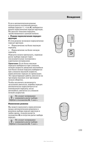 Âîæäåíèå
159
Åñëè â àâòîìàòè÷åñêîì ðåæèìå
èñïîëüçóþòñÿ ïîëîæåíèÿ ðû÷àãà
âûáîðà ïåðåäà÷ +, – èëè A, âûáèðàåòñÿ
ðåæèì ïåðåêëþ÷åíèÿ ïåðåäà÷ âðó÷íóþ.
Íà äèñïëåå ïîêàçàíà ïåðåäà÷à,
çàäåéñòâîâàííàÿ â äàííûé ìîìåíò.
• Ðåæèì ïåðåêëþ÷åíèÿ ïåðåäà÷
âðó÷íóþ
Â ýòîì ðåæèìå âîçìîæíî ïåðåêëþ÷åíèå
ïåðåäà÷ âðó÷íóþ.
+ Ïåðåêëþ÷åíèå íà áîëåå âûñîêóþ
ïåðåäà÷ó.
– Ïåðåêëþ÷åíèå íà áîëåå íèçêóþ
ïåðåäà÷ó.
Ïåðåäà÷è ìîæíî ïðîïóñêàòü, ïåðåâîäÿ
ðû÷àã âûáîðà ïåðåäà÷ ÷åðåç
ïîñëåäîâàòåëüíûå ïîëîæåíèÿ ñ
êîðîòêèìè èíòåðâàëàìè.
Ïðèìå÷àíèå: Åñëè áîëåå âûñîêàÿ
ïåðåäà÷à âûáèðàåòñÿ ïðè ñëèøêîì
íèçêîé ñêîðîñòè äâèæåíèÿ àâòîìîáèëÿ
èëè áîëåå íèçêàÿ ïåðåäà÷à âûáèðàåòñÿ
ïðè ñëèøêîì âûñîêîé ñêîðîñòè,
ïåðåêëþ÷åíèå ïåðåäà÷ íå ïðîèñõîäèò.
Ýòî ïðåäîòâðàùàåò ðàáîòó äâèãàòåëÿ íà
÷ðåçìåðíî âûñîêèõ èëè ÷ðåçìåðíî
íèçêèõ îáîðîòàõ.
×òîáû èñêëþ÷èòü âîçìîæíîñòü
çàãëóõàíèÿ äâèãàòåëÿ, êîðîáêà ïåðåäà÷
àâòîìàòè÷åñêè ïåðåêëþ÷àåòñÿ íà
ïîíèæåííóþ ïåðåäà÷ó, êîãäà
àâòîìîáèëü äâèãàåòñÿ ñî ñëèøêîì
íèçêîé ñêîðîñòüþ.
Íå ñëåäóåò íåïðåðûâíî
óäåðæèâàòü ðû÷àã âûáîðà
ïåðåäà÷ â ïîëîæåíèè A, + èëè –.
Èçìåíåíèå ðåæèìà
Âû ìîæåòå âûïîëíèòü ïåðåêëþ÷åíèå
ìåæäó àâòîìàòè÷åñêèì ðåæèìîì è
ðåæèìîì âûáîðà ïåðåäà÷ âðó÷íóþ â
ëþáîå âðåìÿ, òîëêíóâ âëåâî (â
ïîëîæåíèå A) è îòïóñòèâ ðû÷àã âûáîðà
ïåðåäà÷.
Íå ñëåäóåò íåïðåðûâíî
óäåðæèâàòü ðû÷àã âûáîðà
ïåðåäà÷ â ïîëîæåíèè A, + èëè –.
http://ava-avto.ru/
 