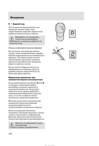 Âîæäåíèå
160
R = Çàäíèé õîä
Ýòî ïîëîæåíèå ïðåäíàçíà÷åíî äëÿ
äâèæåíèÿ çàäíèì õîäîì. Äëÿ
çàäåéñòâîâàíèÿ ïåðåäà÷è çàäíåãî õîäà
òðåáóåòñÿ âûæàòü ïåäàëü òîðìîçà.
Âûáèðàéòå ýòî ïîëîæåíèå,
òîëüêî êîãäà àâòîìîáèëü
íåïîäâèæåí è äâèãàòåëü ðàáîòàåò íà
õîëîñòîì õîäó.
(Òîëüêî â àâòîìàòè÷åñêîì ðåæèìå)
Êîãäà ïåäàëü àêñåëåðàòîðà âûæàòà
äàëüøå òî÷êè ñîïðîòèâëåíèÿ, êîðîáêà
ïåðåäà÷ ïåðåêëþ÷àåòñÿ íà ïîíèæåííóþ
ïåðåäà÷ó. Ýòî îáåñïå÷èâàåò ïîëíîå
èñïîëüçîâàíèå êðóòÿùåãî ìîìåíòà
äâèãàòåëÿ ïðè îáãîíå èëè äâèæåíèè
ââåðõ ïî êðóòîìó ñêëîíó.
Êîãäà ÷àñòîòà îáîðîòîâ äâèãàòåëÿ
ïðèáëèæàåòñÿ ê âåðõíåìó ïðåäåëó,
êîðîáêà ïåðåäà÷ ïåðåêëþ÷àåòñÿ íà
áîëåå âûñîêóþ ïåðåäà÷ó.
Ìåäëåííîå äâèæåíèå ïðè
íåíàæàòîé ïåäàëè àêñåëåðàòîðà
Åñëè çàäåéñòâîâàíî ïîëîæåíèå D èëè R
è îòïóùåí ñòîÿíî÷íûé òîðìîç,
àâòîìîáèëü íà÷èíàåò äâèãàòüñÿ ñ
ìåäëåííîé ñêîðîñòüþ. Õîëîäíûé
äâèãàòåëü ïîñëå çàïóñêà ðàáîòàåò ñ
ïîâûøåííûìè îáîðîòàìè õîëîñòîãî
õîäà, èç-çà ÷åãî ñêîðîñòü òàêîãî
ìåäëåííîãî äâèæåíèÿ âîçðàñòàåò.
Ôóíêöèÿ ìåäëåííîãî äâèæåíèÿ ïðè
íåíàæàòîé ïåäàëè àêñåëåðàòîðà
äåçàêòèâèçèðóåòñÿ ïîñëå
çàäåéñòâîâàíèÿ ñòîÿíî÷íîãî òîðìîçà.
Êîãäà òåìïåðàòóðà ñöåïëåíèÿ
ñòàíîâèòñÿ ÷ðåçìåðíî âûñîêîé, â öåëÿõ
çàùèòû ñöåïëåíèÿ îò ïîâðåæäåíèé
ôóíêöèÿ äâèæåíèÿ ïðè îòïóùåííîé
ïåäàëè àêñåëåðàòîðà äåçàêòèâèçèðóåòñÿ.
Íèêîãäà íå âûæèìàéòå ïåäàëü
àêñåëåðàòîðà
è ïåäàëü òîðìîçà îäíîâðåìåííî.
http://ava-avto.ru/
 