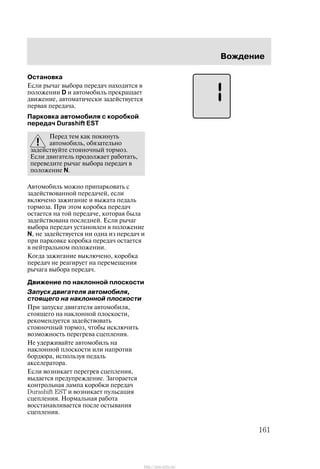 Âîæäåíèå
161
Îñòàíîâêà
Åñëè ðû÷àã âûáîðà ïåðåäà÷ íàõîäèòñÿ â
ïîëîæåíèè D è àâòîìîáèëü ïðåêðàùàåò
äâèæåíèå, àâòîìàòè÷åñêè çàäåéñòâóåòñÿ
ïåðâàÿ ïåðåäà÷à.
Ïàðêîâêà àâòîìîáèëÿ ñ êîðîáêîé
ïåðåäà÷ Durashift EST
Ïåðåä òåì êàê ïîêèíóòü
àâòîìîáèëü, îáÿçàòåëüíî
çàäåéñòâóéòå ñòîÿíî÷íûé òîðìîç.
Åñëè äâèãàòåëü ïðîäîëæàåò ðàáîòàòü,
ïåðåâåäèòå ðû÷àã âûáîðà ïåðåäà÷ â
ïîëîæåíèå N.
Àâòîìîáèëü ìîæíî ïðèïàðêîâàòü ñ
çàäåéñòâîâàííîé ïåðåäà÷åé, åñëè
âêëþ÷åíî çàæèãàíèå è âûæàòà ïåäàëü
òîðìîçà. Ïðè ýòîì êîðîáêà ïåðåäà÷
îñòàåòñÿ íà òîé ïåðåäà÷å, êîòîðàÿ áûëà
çàäåéñòâîâàíà ïîñëåäíåé. Åñëè ðû÷àã
âûáîðà ïåðåäà÷ óñòàíîâëåí â ïîëîæåíèå
N, íå çàäåéñòâóåòñÿ íè îäíà èç ïåðåäà÷ è
ïðè ïàðêîâêå êîðîáêà ïåðåäà÷ îñòàåòñÿ
â íåéòðàëüíîì ïîëîæåíèè.
Êîãäà çàæèãàíèå âûêëþ÷åíî, êîðîáêà
ïåðåäà÷ íå ðåàãèðóåò íà ïåðåìåùåíèÿ
ðû÷àãà âûáîðà ïåðåäà÷.
Äâèæåíèå ïî íàêëîííîé ïëîñêîñòè
Çàïóñê äâèãàòåëÿ àâòîìîáèëÿ,
ñòîÿùåãî íà íàêëîííîé ïëîñêîñòè
Ïðè çàïóñêå äâèãàòåëÿ àâòîìîáèëÿ,
ñòîÿùåãî íà íàêëîííîé ïëîñêîñòè,
ðåêîìåíäóåòñÿ çàäåéñòâîâàòü
ñòîÿíî÷íûé òîðìîç, ÷òîáû èñêëþ÷èòü
âîçìîæíîñòü ïåðåãðåâà ñöåïëåíèÿ.
Íå óäåðæèâàéòå àâòîìîáèëü íà
íàêëîííîé ïëîñêîñòè èëè íàïðîòèâ
áîðäþðà, èñïîëüçóÿ ïåäàëü
àêñåëåðàòîðà.
Åñëè âîçíèêàåò ïåðåãðåâ ñöåïëåíèÿ,
âûäàåòñÿ ïðåäóïðåæäåíèå. Çàãîðàåòñÿ
êîíòðîëüíàÿ ëàìïà êîðîáêè ïåðåäà÷
Durashift EST è âîçíèêàåò ïóëüñàöèÿ
ñöåïëåíèÿ. Íîðìàëüíàÿ ðàáîòà
âîññòàíàâëèâàåòñÿ ïîñëå îñòûâàíèÿ
ñöåïëåíèÿ.
http://ava-avto.ru/
 