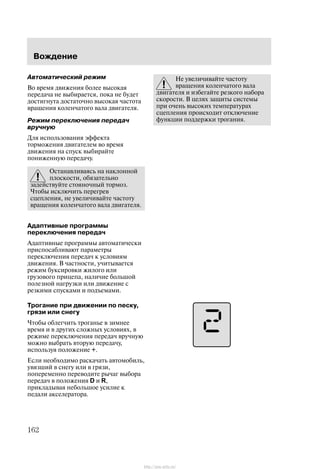 Âîæäåíèå
162
Àâòîìàòè÷åñêèé ðåæèì
Âî âðåìÿ äâèæåíèÿ áîëåå âûñîêàÿ
ïåðåäà÷à íå âûáèðàåòñÿ, ïîêà íå áóäåò
äîñòèãíóòà äîñòàòî÷íî âûñîêàÿ ÷àñòîòà
âðàùåíèÿ êîëåí÷àòîãî âàëà äâèãàòåëÿ.
Ðåæèì ïåðåêëþ÷åíèÿ ïåðåäà÷
âðó÷íóþ
Äëÿ èñïîëüçîâàíèÿ ýôôåêòà
òîðìîæåíèÿ äâèãàòåëåì âî âðåìÿ
äâèæåíèÿ íà ñïóñê âûáèðàéòå
ïîíèæåííóþ ïåðåäà÷ó.
Îñòàíàâëèâàÿñü íà íàêëîííîé
ïëîñêîñòè, îáÿçàòåëüíî
çàäåéñòâóéòå ñòîÿíî÷íûé òîðìîç.
×òîáû èñêëþ÷èòü ïåðåãðåâ
ñöåïëåíèÿ, íå óâåëè÷èâàéòå ÷àñòîòó
âðàùåíèÿ êîëåí÷àòîãî âàëà äâèãàòåëÿ.
Àäàïòèâíûå ïðîãðàììû
ïåðåêëþ÷åíèÿ ïåðåäà÷
Àäàïòèâíûå ïðîãðàììû àâòîìàòè÷åñêè
ïðèñïîñàáëèâàþò ïàðàìåòðû
ïåðåêëþ÷åíèÿ ïåðåäà÷ ê óñëîâèÿì
äâèæåíèÿ. Â ÷àñòíîñòè, ó÷èòûâàåòñÿ
ðåæèì áóêñèðîâêè æèëîãî èëè
ãðóçîâîãî ïðèöåïà, íàëè÷èå áîëüøîé
ïîëåçíîé íàãðóçêè èëè äâèæåíèå ñ
ðåçêèìè ñïóñêàìè è ïîäúåìàìè.
Òðîãàíèå ïðè äâèæåíèè ïî ïåñêó,
ãðÿçè èëè ñíåãó
×òîáû îáëåã÷èòü òðîãàíüå â çèìíåå
âðåìÿ è â äðóãèõ ñëîæíûõ óñëîâèÿõ, â
ðåæèìå ïåðåêëþ÷åíèÿ ïåðåäà÷ âðó÷íóþ
ìîæíî âûáðàòü âòîðóþ ïåðåäà÷ó,
èñïîëüçóÿ ïîëîæåíèå +.
Åñëè íåîáõîäèìî ðàñêà÷àòü àâòîìîáèëü,
óâÿçøèé â ñíåãó èëè â ãðÿçè,
ïîïåðåìåííî ïåðåâîäèòå ðû÷àã âûáîðà
ïåðåäà÷ â ïîëîæåíèÿ D è R,
ïðèêëàäûâàÿ íåáîëüøîå óñèëèå ê
ïåäàëè àêñåëåðàòîðà.
Íå óâåëè÷èâàéòå ÷àñòîòó
âðàùåíèÿ êîëåí÷àòîãî âàëà
äâèãàòåëÿ è èçáåãàéòå ðåçêîãî íàáîðà
ñêîðîñòè. Â öåëÿõ çàùèòû ñèñòåìû
ïðè î÷åíü âûñîêèõ òåìïåðàòóðàõ
ñöåïëåíèÿ ïðîèñõîäèò îòêëþ÷åíèå
ôóíêöèè ïîääåðæêè òðîãàíèÿ.
http://ava-avto.ru/
 