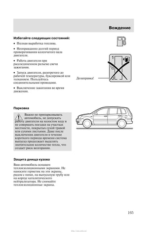 Âîæäåíèå
165
Èçáåãàéòå ñëåäóþùèõ ñîñòîÿíèé:
• Ïîëíàÿ âûðàáîòêà òîïëèâà.
• Íåîïðàâäàííî äîëãèé ïåðèîä
ïðîâîðà÷èâàíèÿ êîëåí÷àòîãî âàëà
äâèãàòåëÿ.
• Ðàáîòà äâèãàòåëÿ ïðè
ðàññîåäèíåííîì ðàçúåìå ñâå÷è
çàæèãàíèÿ.
• Çàïóñê äâèãàòåëÿ, ðàçîãðåòîãî äî
ðàáî÷åé òåìïåðàòóðû, áóêñèðîâêîé èëè
òîëêàíèåì. Ïîëüçóéòåñü
ñîåäèíèòåëüíûìè ïðîâîäàìè.
• Âûêëþ÷åíèå çàæèãàíèÿ âî âðåìÿ
äâèæåíèÿ.
Ïàðêîâêà
Âàæíî íå ïðèïàðêîâûâàòü
àâòîìîáèëü, íå äîïóñêàòü
ðàáîòó äâèãàòåëÿ íà õîëîñòîì õîäó è
íå ñîâåðøàòü ïîåçäêè íà ó÷àñòêàõ
ìåñòíîñòè, ïîêðûòûõ ñóõîé òðàâîé
èëè ñóõèìè ëèñòüÿìè. Äàæå ïîñëå
âûêëþ÷åíèÿ äâèãàòåëÿ â òå÷åíèå
êîðîòêîãî ïåðèîäà âðåìåíè ñèñòåìà
âûïóñêà ïðîäîëæàåò âûäåëÿòü
çíà÷èòåëüíîå êîëè÷åñòâî òåïëà, ÷òî
ñîçäàåò ðèñê âîçãîðàíèÿ.
Çàùèòà äíèùà êóçîâà
Âàø àâòîìîáèëü îñíàùåí
òåïëîèçîëÿöèîííûìè ýêðàíàìè. Íå
íàíîñèòå ãåðìåòèê íà ýòè ýêðàíû,
ðÿäîì ñ íèìè, íà âûïóñêíóþ òðóáó èëè
íà êîðïóñ êàòàëèòè÷åñêîãî
íåéòðàëèçàòîðà. Íå ñíèìàéòå
òåïëîèçîëÿöèîííûå ýêðàíû.
Äîçàïðàâêà!
http://ava-avto.ru/
 