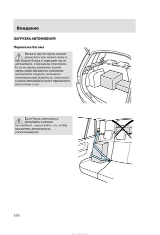 Âîæäåíèå
166
ÇÀÃÐÓÇÊÀ ÀÂÒÎÌÎÁÈËß
Ïåðåâîçêà áàãàæà
Áàãàæ è äðóãèå ãðóçû ñëåäóåò
ðàçìåùàòü êàê ìîæíî íèæå è
êàê ìîæíî áëèæå ê ïåðåäíåé ÷àñòè
àâòîìîáèëÿ, â áàãàæíîì îòäåëåíèè.
Åñëè âî âðåìÿ äâèæåíèÿ çàäíÿÿ
äâåðü/äâåðü áàãàæíîãî îòäåëåíèÿ
àâòîìîáèëÿ îòêðûòà, âîçíèêàåò
ïîòåíöèàëüíàÿ îïàñíîñòü, ïîñêîëüêó
â ñàëîí àâòîìîáèëÿ ìîãóò ïðîíèêíóòü
âûõëîïíûå ãàçû.
Åñëè áàãàæ ïðèõîäèòñÿ
ðàçìåùàòü â ñàëîíå
àâòîìîáèëÿ, çàêðåïëÿéòå åãî, ÷òîáû
èñêëþ÷èòü âîçìîæíîñòü
ñîñêàëüçûâàíèÿ.
http://ava-avto.ru/
 