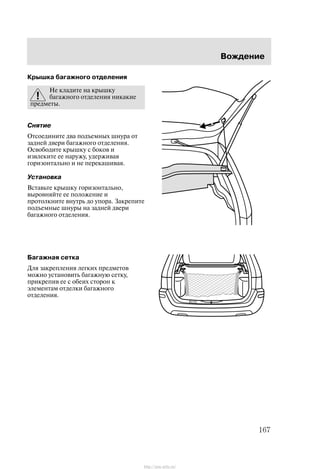 Âîæäåíèå
167
Êðûøêà áàãàæíîãî îòäåëåíèÿ
Íå êëàäèòå íà êðûøêó
áàãàæíîãî îòäåëåíèÿ íèêàêèå
ïðåäìåòû.
Ñíÿòèå
Îòñîåäèíèòå äâà ïîäúåìíûõ øíóðà îò
çàäíåé äâåðè áàãàæíîãî îòäåëåíèÿ.
Îñâîáîäèòå êðûøêó ñ áîêîâ è
èçâëåêèòå åå íàðóæó, óäåðæèâàÿ
ãîðèçîíòàëüíî è íå ïåðåêàøèâàÿ.
Óñòàíîâêà
Âñòàâüòå êðûøêó ãîðèçîíòàëüíî,
âûðîâíÿéòå åå ïîëîæåíèå è
ïðîòîëêíèòå âíóòðü äî óïîðà. Çàêðåïèòå
ïîäúåìíûå øíóðû íà çàäíåé äâåðè
áàãàæíîãî îòäåëåíèÿ.
Áàãàæíàÿ ñåòêà
Äëÿ çàêðåïëåíèÿ ëåãêèõ ïðåäìåòîâ
ìîæíî óñòàíîâèòü áàãàæíóþ ñåòêó,
ïðèêðåïèâ åå ñ îáåèõ ñòîðîí ê
ýëåìåíòàì îòäåëêè áàãàæíîãî
îòäåëåíèÿ.
http://ava-avto.ru/
 