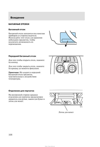 Âîæäåíèå
168
ÁÀÃÀÆÍÛÅ ÎÒÑÅÊÈ
Áàãàæíûé îòñåê
Áàãàæíûé îòñåê íàõîäèòñÿ ïîä ïàíåëüþ
ïðèáîðîâ ñî ñòîðîíû âîäèòåëÿ.
Èñïîëüçóéòå ýòîò îòñåê äëÿ õðàíåíèÿ
íåáîëüøèõ ïðåäìåòîâ, ÷òîáû
èñêëþ÷èòü âîçìîæíîñòü èõ
ïåðåìåùåíèÿ.
Ïåðåäíèé áàãàæíûé îòñåê
Äëÿ òîãî ÷òîáû îòêðûòü îòñåê, íàæìèòå
íà êíîïêó.
Äëÿ òîãî ÷òîáû çàêðûòü îòñåê, íàæìèòå
íà êðûøêó äî ìîìåíòà ôèêñàöèè.
Ïðèìå÷àíèå: Íå êëàäèòå â ïåðåäíèé
áàãàæíûé îòñåê ïðåäìåòû,
÷óâñòâèòåëüíûå ê âîçäåéñòâèþ
òåìïåðàòóðû.
Îòäåëåíèå äëÿ ïåð÷àòîê
Íà âíóòðåííåé ñòîðîíå êðûøêè
îòäåëåíèÿ äëÿ ïåð÷àòîê ïðåäóñìîòðåí
äåðæàòåëü äëÿ ðó÷êè, çàæèì äëÿ áóìàã è
ëîòîê äëÿ ìîíåò.
Ëîòîê äëÿ ìîíåò
http://ava-avto.ru/
 