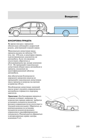 Âîæäåíèå
169
ÁÓÊÑÈÐÎÂÊÀ ÏÐÈÖÅÏÀ
Âî âðåìÿ ïîåçäîê ñ ïðèöåïîì
îáÿçàòåëüíî ñîáëþäàéòå ñêîðîñòíîé
ðåæèì, äåéñòâóþùèé â âàøåé ñòðàíå.
Ìàêñèìàëüíî äîïóñòèìàÿ ìàññà
ïðèöåïà óêàçàíà íà òàáëè÷êå VIN
(ñì. ñòð. 238) èëè, â íåêîòîðûõ ñòðàíàõ,
â ðåãèñòðàöèîííûõ äîêóìåíòàõ íà
àâòîìîáèëü. Åñëè ýòè ñâåäåíèÿ
îòñóòñòâóþò, îáðàòèòåñü ê
îáñëóæèâàþùåìó âàñ äèëåðó êîìïàíèè
Ford. Íå ïðåâûøàéòå ìàêñèìàëüíî
äîïóñòèìóþ îáùóþ ìàññó àâòîìîáèëÿ è
ïðèöåïà, óêàçàííóþ íà
èäåíòèôèêàöèîííîé òàáëè÷êå
àâòîìîáèëÿ.
Äëÿ îáåñïå÷åíèÿ áåçîïàñíîñòè
äîðîæíîãî äâèæåíèÿ íèêîãäà íå
ïðåâûøàéòå ìàêñèìàëüíî äîïóñòèìóþ
ìàññó ïðèöåïà è íàãðóçêó íà ñöåïíîå
óñòðîéñòâî (50 êã).
Íåñîáëþäåíèå äîïóñòèìûõ çíà÷åíèé
ìàññû ìîæåò óõóäøèòü óïðàâëÿåìîñòü
àâòîìîáèëÿ è ïðèâåñòè ê ïåðåãðåâó
äâèãàòåëÿ.
Ïðèìå÷àíèå: Äëÿ áóêñèðîâêè ïðèöåïà â
ñëîæíûõ óñëîâèÿõ, íàïðèìåð, ïî
èçâèëèñòûì ãîðíûì äîðîãàì, òðåáóåòñÿ
óñòàíîâèòü îõëàäèòåëü óñèëèòåëÿ
ðóëåâîãî óïðàâëåíèÿ (åñëè îòñóòñòâóåò â
òåêóùåé êîìïëåêòàöèè). Îáðàòèòåñü çà
ðåêîìåíäàöèÿìè ïî óñòàíîâêå
îõëàäèòåëÿ óñèëèòåëÿ ðóëåâîãî
óïðàâëåíèÿ ê êâàëèôèöèðîâííîìó
ñïåöèàëèñòó. Ðåêîìåíäóåòñÿ îáðàùàòüñÿ
â àâòîðèçîâàííûå ñåðâèñ-öåíòðû
êîìïàíèè Ford.
http://ava-avto.ru/
 