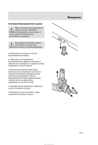 Âîæäåíèå
173
Óñòàíîâêà áóêñèðîâî÷íîãî êðþêà
Ïðè óñòàíîâêå áóêñèðîâî÷íîãî
êðþêà ñëåäóåò ñîáëþäàòü
îñîáóþ îñòîðîæíîñòü, ïîñêîëüêó îò
ýòîãî çàâèñèò áåçîïàñíîñòü
àâòîìîáèëÿ è ïðèöåïà.
Áóêñèðîâî÷íûé êðþê ìîæíî
óñòàíîâèòü, òîëüêî åñëè
ìåõàíèçì ïîëíîñòüþ ðàçáëîêèðîâàí.
• Èçâëåêèòå çàãëóøêó èç ãíåçäà
áóêñèðîâî÷íîãî êðþêà.
• Óáåäèòåñü, ÷òî ìàõîâè÷îê
áóêñèðîâî÷íîãî êðþêà óñòàíîâëåí â
ïðàâèëüíîå ïîëîæåíèå, è êðàñíàÿ ìåòêà
ñîâìåùåíà ñ áåëîé òî÷êîé.
• Âñòàâüòå áóêñèðîâî÷íûé êðþê
âåðòèêàëüíî è íàæèìàéòå íà íåãî äî
ìîìåíòà àâòîìàòè÷åñêîé ôèêñàöèè
ìåõàíèçìà áëîêèðîâêè. Êîãäà
áóêñèðîâî÷íûé êðþê çàôèêñèðîâàí,
çåëåíàÿ ìåòêà íà ìàõîâè÷êå
ñîâìåùàåòñÿ ñ áåëîé òî÷êîé.
• Äëÿ ôèêñàöèè ìåõàíèçìà ïîâåðíèòå
êëþ÷ ïî ÷àñîâîé ñòðåëêå.
• Èçâëåêèòå êëþ÷ è âñòàâüòå òîðåö
çàùèòíîé çàãëóøêè â çàìîê.
http://ava-avto.ru/
 