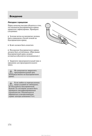 Âîæäåíèå
174
Ïîåçäêè ñ ïðèöåïîì
Ïåðåä íà÷àëîì ïîåçäêè óáåäèòåñü â òîì,
÷òî ìåõàíèçì áóêñèðîâî÷íîãî êðþêà
ïðàâèëüíî çàôèêñèðîâàí. Ïðîâåðüòå
ñëåäóþùåå:
• Çåëåíàÿ ìåòêà íà ìàõîâè÷êå äîëæíà
áûòü ñîâìåùåíà ñ áåëîé òî÷êîé íà
áóêñèðîâî÷íîì êðþêå.
• Êëþ÷ äîëæåí áûòü èçâëå÷åí.
• Ïîëîæåíèå áóêñèðîâî÷íîãî êðþêà
äîëæíî áûòü óñòîé÷èâûì. (Ïðè ðûâêå
áóêñèðîâî÷íûé êðþê äîëæåí
îñòàâàòüñÿ àáñîëþòíî íåïîäâèæíûì.)
• Çàêðåïèòå ïðåäîõðàíèòåëüíûé òðîñ â
ïðîóøèíå äëÿ ïðåäîõðàíèòåëüíîãî
òðîñà.
Íå äîïóñêàåòñÿ çàêðåïëÿòü
ïðåäîõðàíèòåëüíûé òðîñ
íåïîñðåäñòâåííî íà áóêñèðîâî÷íîì
êðþêå.
Åñëè ëþáîå èç ïåðå÷èñëåííûõ
âûøå óñëîâèé íå ñîáëþäåíî,
íå ïîëüçóéòåñü áóêñèðîâî÷íîé
áàëêîé. Åå ñîñòîÿíèå äîëæíî áûòü
ïðîâåðåíî êâàëèôèöèðîâàííûì
ñïåöèàëèñòîì. Ðåêîìåíäóåòñÿ
îáðàùàòüñÿ â àâòîðèçîâàííûå
ñåðâèñ-öåíòðû êîìïàíèè Ford.
http://ava-avto.ru/
 