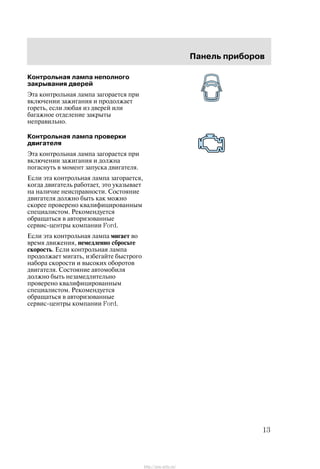 Ïàíåëü ïðèáîðîâ
13
Êîíòðîëüíàÿ ëàìïà íåïîëíîãî
çàêðûâàíèÿ äâåðåé
Ýòà êîíòðîëüíàÿ ëàìïà çàãîðàåòñÿ ïðè
âêëþ÷åíèè çàæèãàíèÿ è ïðîäîëæàåò
ãîðåòü, åñëè ëþáàÿ èç äâåðåé èëè
áàãàæíîå îòäåëåíèå çàêðûòû
íåïðàâèëüíî.
Êîíòðîëüíàÿ ëàìïà ïðîâåðêè
äâèãàòåëÿ
Ýòà êîíòðîëüíàÿ ëàìïà çàãîðàåòñÿ ïðè
âêëþ÷åíèè çàæèãàíèÿ è äîëæíà
ïîãàñíóòü â ìîìåíò çàïóñêà äâèãàòåëÿ.
Åñëè ýòà êîíòðîëüíàÿ ëàìïà çàãîðàåòñÿ,
êîãäà äâèãàòåëü ðàáîòàåò, ýòî óêàçûâàåò
íà íàëè÷èå íåèñïðàâíîñòè. Ñîñòîÿíèå
äâèãàòåëÿ äîëæíî áûòü êàê ìîæíî
ñêîðåå ïðîâåðåíî êâàëèôèöèðîâàííûì
ñïåöèàëèñòîì. Ðåêîìåíäóåòñÿ
îáðàùàòüñÿ â àâòîðèçîâàííûå
ñåðâèñ-öåíòðû êîìïàíèè Ford.
Åñëè ýòà êîíòðîëüíàÿ ëàìïà ìèãàåò âî
âðåìÿ äâèæåíèÿ, íåìåäëåííî ñáðîñüòå
ñêîðîñòü. Åñëè êîíòðîëüíàÿ ëàìïà
ïðîäîëæàåò ìèãàòü, èçáåãàéòå áûñòðîãî
íàáîðà ñêîðîñòè è âûñîêèõ îáîðîòîâ
äâèãàòåëÿ. Ñîñòîÿíèå àâòîìîáèëÿ
äîëæíî áûòü íåçàìåäëèòåëüíî
ïðîâåðåíî êâàëèôèöèðîâàííûì
ñïåöèàëèñòîì. Ðåêîìåíäóåòñÿ
îáðàùàòüñÿ â àâòîðèçîâàííûå
ñåðâèñ-öåíòðû êîìïàíèè Ford.
http://ava-avto.ru/
 