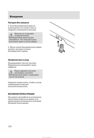 Âîæäåíèå
176
Ïîåçäêè áåç ïðèöåïà
• Åñëè áóêñèðîâî÷íûé êðþê íå
èñïîëüçóåòñÿ, åãî ñëåäóåò ñíÿòü è
çàêðåïèòü â áàãàæíîì îòäåëåíèè.
Íèêîãäà íå îñòàâëÿéòå
íåçàêðåïëåííûé
áóêñèðîâî÷íûé êðþê âíóòðè
àâòîìîáèëÿ. Ýòî ïîâûøàåò ðèñê
ïîëó÷åíèÿ òðàâì â ñëó÷àå àâàðèè.
• Ïîñëå ñíÿòèÿ áóêñèðîâî÷íîãî êðþêà
âñòàâüòå çàãëóøêó â ãíåçäî
áóêñèðîâî÷íîãî êðþêà.
Ïðîôèëàêòèêà è óõîä
Ïîääåðæèâàéòå ÷èñòîòó ñèñòåìû.
Ïåðèîäè÷åñêè ñìàçûâàéòå çàìîê
ãðàôèòîì.
Ïåðåä ïàðîâîé î÷èñòêîé
àâòîìîáèëÿ ñíèìàéòå
áóêñèðîâî÷íûé êðþê è çàêðûâàéòå
ãíåçäî çàãëóøêîé.
Çàïèøèòå íîìåð êëþ÷à, ÷òîáû â ñëó÷àå
íåîáõîäèìîñòè çàêàçàòü
äîïîëíèòåëüíûé êëþ÷.
ÁÀÃÀÆÍÀß ÏÎËÊÀ ÊÐÛØÈ
Äëÿ âàøåãî àâòîìîáèëÿ íå óñòàíîâëåíà
äîïóñòèìàÿ íàãðóçêà íà êðûøó è íå
ïðåäóñìîòðåíà âîçìîæíîñòü óñòàíîâêè
áàãàæíîé ïîëêè êðûøè.
http://ava-avto.ru/
 