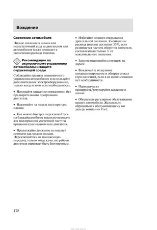 Âîæäåíèå
178
Ñîñòîÿíèå àâòîìîáèëÿ
Íèçêîå äàâëåíèå â øèíàõ èëè
íåäîñòàòî÷íûé óõîä çà äâèãàòåëåì èëè
àâòîìîáèëåì òàêæå ïðèâîäÿò ê
óâåëè÷åíèþ ðàñõîäà òîïëèâà.
Ðåêîìåíäàöèè ïî
ýêîíîìè÷íîìó óïðàâëåíèþ
àâòîìîáèëåì è çàùèòå
îêðóæàþùåé ñðåäû
Ñîáëþäàéòå ïðàâèëà ýêîíîìè÷íîãî
óïðàâëåíèÿ àâòîìîáèëåì è èñïîëüçóéòå
äîïîëíèòåëüíîå ýëåêòðîîáîðóäîâàíèå,
òîëüêî êîãäà â ýòîì åñòü íåîáõîäèìîñòü.
• Íà÷èíàéòå äâèæåíèå íåìåäëåííî, áåç
ïðåäâàðèòåëüíîãî ïðîãðåâàíèÿ
äâèãàòåëÿ.
• Íàæèìàéòå íà ïåäàëü àêñåëåðàòîðà
ïëàâíî.
• Êàê ìîæíî áûñòðåå ïåðåêëþ÷àéòåñü
íà áëèæàéøóþ áîëåå âûñîêóþ ïåðåäà÷ó
äëÿ ïîääåðæàíèÿ óìåðåííîé ÷àñòîòû
âðàùåíèÿ êîëåí÷àòîãî âàëà äâèãàòåëÿ.
• Ïðîäîëæàéòå äâèæåíèå íà âûñøåé
ïåðåäà÷å êàê ìîæíî äîëüøå.
Ïåðåêëþ÷àéòåñü íà ïîíèæåííóþ
ïåðåäà÷ó, òîëüêî êîãäà êà÷åñòâî ðàáîòû
äâèãàòåëÿ ïåðåñòàåò áûòü áåçóïðå÷íûì.
• Èçáåãàéòå ïîëíîãî îòêðûâàíèÿ
äðîññåëüíîé çàñëîíêè. Óìåíüøåíèå
ðàñõîäà òîïëèâà äîñòèãàåò 50%, åñëè
ðàçâèâàåòñÿ ÷àñòîòà îáîðîòîâ äâèãàòåëÿ,
ñîñòàâëÿþùàÿ òîëüêî ¾ îò
ìàêñèìàëüíîãî çíà÷åíèÿ.
• Çàðàíåå îöåíèâàéòå ñèòóàöèþ íà
äîðîãå.
• Âûêëþ÷àéòå âîçäóøíîå
êîíäèöèîíèðîâàíèå è îáîãðåâ ñòåêîë
(ïðè íàëè÷èè), åñëè â èõ èñïîëüçîâàíèè
íåò íåîáõîäèìîñòè.
• Ïåðèîäè÷åñêè
ïðîâåðÿéòå/ðåãóëèðóéòå äàâëåíèå â
øèíàõ.
• Îáåñïå÷üòå ðåãóëÿðíîå îáñëóæèâàíèå
âàøåãî àâòîìîáèëÿ. Æåëàòåëüíî
îáðàùàòüñÿ ê îáñëóæèâàþùåìó âàñ
äèëåðó êîìïàíèè Ford.
http://ava-avto.ru/
 