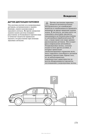 Âîæäåíèå
179
ÄÀÒ×ÈÊ ÄÈÑÒÀÍÖÈÈ ÏÀÐÊÎÂÊÈ
Ýòà ñèñòåìà ñîñòîèò èç óëüòðàçâóêîâûõ
äàò÷èêîâ, óñòàíîâëåííûõ â çàäíåì
áàìïåðå, îäíîãî êîíòðîëëåðà è
çâóêîâîãî ñèãíàëà. Âî âðåìÿ äâèæåíèÿ
çàäíèì õîäîì ñèñòåìà èçìåðÿåò
ðàññòîÿíèå äî áëèæàéøåãî ïðåïÿòñòâèÿ
è ïîìîãàåò âîäèòåëþ ïðàâèëüíî
îöåíèòü ýòî ðàññòîÿíèå ïðè ïîìîùè
çâóêîâûõ ñèãíàëîâ.
Äàò÷èê äèñòàíöèè ïàðêîâêè
ÿâëÿåòñÿ âñïîìîãàòåëüíûì
èíñòðóìåíòîì è íå îñâîáîæäàåò
âîäèòåëÿ îò íåîáõîäèìîñòè ïðîÿâëÿòü
âíèìàíèå âî âðåìÿ äâèæåíèÿ çàäíèì
õîäîì. Â ÷àñòíîñòè, äàò÷èêè ìîãóò íå
óëàâëèâàòü íåêîòîðûå ïðåäìåòû,
íàõîäÿùèåñÿ íà áëèçêîì ðàññòîÿíèè
îò àâòîìîáèëÿ (ïðèáëèçèòåëüíî 30
ñì), à òàêæå âûøå èëè íèæå óðîâíÿ
ðàñïîëîæåíèÿ äàò÷èêîâ. Ýòî ñîçäàåò
ðèñê ïîâðåæäåíèÿ àâòîìîáèëÿ.
Óëüòðàçâóêîâûå âîëíû, ñèëüíûå
îñàäêè è/èëè äðóãèå óñëîâèÿ, â
êîòîðûõ ïðîèñõîäèò
äèñáàëàíñèðóþùåå îòðàæåíèå âîëí,
ìîãóò íàðóøèòü ñïîñîáíîñòü äàò÷èêîâ
âûÿâëÿòü ïðåïÿòñòâèÿ. Êðîìå òîãî,
èç-çà íåáëàãîïðèÿòíûõ
ïîâåðõíîñòíûõ õàðàêòåðèñòèê íå
âñåãäà îáíàðóæèâàþòñÿ ïðåäìåòû,
ïîãëîùàþùèå óëüòðàçâóêîâûå âîëíû.
http://ava-avto.ru/
 