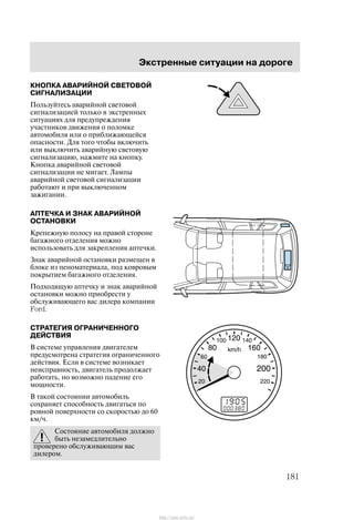 Ýêñòðåííûå ñèòóàöèè íà äîðîãå
181
ÊÍÎÏÊÀ ÀÂÀÐÈÉÍÎÉ ÑÂÅÒÎÂÎÉ
ÑÈÃÍÀËÈÇÀÖÈÈ
Ïîëüçóéòåñü àâàðèéíîé ñâåòîâîé
ñèãíàëèçàöèåé òîëüêî â ýêñòðåííûõ
ñèòóàöèÿõ äëÿ ïðåäóïðåæäåíèÿ
ó÷àñòíèêîâ äâèæåíèÿ î ïîëîìêå
àâòîìîáèëÿ èëè î ïðèáëèæàþùåéñÿ
îïàñíîñòè. Äëÿ òîãî ÷òîáû âêëþ÷èòü
èëè âûêëþ÷èòü àâàðèéíóþ ñâåòîâóþ
ñèãíàëèçàöèþ, íàæìèòå íà êíîïêó.
Êíîïêà àâàðèéíîé ñâåòîâîé
ñèãíàëèçàöèè íå ìèãàåò. Ëàìïû
àâàðèéíîé ñâåòîâîé ñèãíàëèçàöèè
ðàáîòàþò è ïðè âûêëþ÷åííîì
çàæèãàíèè.
ÀÏÒÅ×ÊÀ È ÇÍÀÊ ÀÂÀÐÈÉÍÎÉ
ÎÑÒÀÍÎÂÊÈ
Êðåïåæíóþ ïîëîñó íà ïðàâîé ñòîðîíå
áàãàæíîãî îòäåëåíèÿ ìîæíî
èñïîëüçîâàòü äëÿ çàêðåïëåíèÿ àïòå÷êè.
Çíàê àâàðèéíîé îñòàíîâêè ðàçìåùåí â
áëîêå èç ïåíîìàòåðèàëà, ïîä êîâðîâûì
ïîêðûòèåì áàãàæíîãî îòäåëåíèÿ.
Ïîäõîäÿùóþ àïòå÷êó è çíàê àâàðèéíîé
îñòàíîâêè ìîæíî ïðèîáðåñòè ó
îáñëóæèâàþùåãî âàñ äèëåðà êîìïàíèè
Ford.
ÑÒÐÀÒÅÃÈß ÎÃÐÀÍÈ×ÅÍÍÎÃÎ
ÄÅÉÑÒÂÈß
Â ñèñòåìå óïðàâëåíèÿ äâèãàòåëåì
ïðåäóñìîòðåíà ñòðàòåãèÿ îãðàíè÷åííîãî
äåéñòâèÿ. Åñëè â ñèñòåìå âîçíèêàåò
íåèñïðàâíîñòü, äâèãàòåëü ïðîäîëæàåò
ðàáîòàòü, íî âîçìîæíî ïàäåíèå åãî
ìîùíîñòè.
Â òàêîé ñîñòîÿíèè àâòîìîáèëü
ñîõðàíÿåò ñïîñîáíîñòü äâèãàòüñÿ ïî
ðîâíîé ïîâåðõíîñòè ñî ñêîðîñòüþ äî 60
êì/÷.
Ñîñòîÿíèå àâòîìîáèëÿ äîëæíî
áûòü íåçàìåäëèòåëüíî
ïðîâåðåíî îáñëóæèâàþùèì âàñ
äèëåðîì.
http://ava-avto.ru/
 