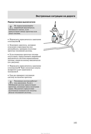 Ýêñòðåííûå ñèòóàöèè íà äîðîãå
183
Ïåðåóñòàíîâêà âûêëþ÷àòåëÿ
Íå ïåðåóñòàíàâëèâàéòå
àâàðèéíûé âûêëþ÷àòåëü
òîïëèâíîãî íàñîñà, åñëè
ïðèñóòñòâóþò ÿâíûå ïðîòå÷êè èëè
çàïàõ òîïëèâà.
• Ïåðåâåäèòå ïåðåêëþ÷àòåëü çàæèãàíèÿ
â ïîëîæåíèå 0.
• Îñìîòðèòå äâèãàòåëü, ìîòîðíîå
îòäåëåíèå è ïðîñòðàíñòâî ïîä
àâòîìîáèëåì, ïðîâåðÿÿ îòñóòñòâèå
ïðîòå÷åê òîïëèâíîé ñèñòåìû.
• Åñëè î÷åâèäíûå ïðîòå÷êè òîïëèâà
îòñóòñòâóþò, ïåðåóñòàíîâèòå àâàðèéíûé
âûêëþ÷àòåëü ñèñòåìû âïðûñêèâàíèÿ
òîïëèâà, íàæàâ íà êíîïêó âûêëþ÷àòåëÿ
(ñì. ðèñóíîê).
• Ïåðåâåäèòå ïåðåêëþ÷àòåëü çàæèãàíèÿ
â ïîëîæåíèå II. ×åðåç íåñêîëüêî ñåêóíä
âîçâðàòèòå êëþ÷ çàæèãàíèÿ â
ïîëîæåíèå I.
• Åùå ðàç ïðîâåðüòå òîïëèâíóþ
ñèñòåìó íà íàëè÷èå ïðîòå÷åê.
Òîïëèâíàÿ ñèñòåìà ðàáîòàåò
ïîä äàâëåíèåì. Åñëè â
òîïëèâíîé ñèñòåìå ïðèñóòñòâóþò
ïðîòå÷êè, âîçíèêàåò ðèñê ïîëó÷åíèÿ
òðàâì. Èñêëþ÷èòå ïðèñóòñòâèå
èñòî÷íèêîâ ïëàìåíè èëè òåïëîòû
âáëèçè òîïëèâíîé ñèñòåìû.
http://ava-avto.ru/
 