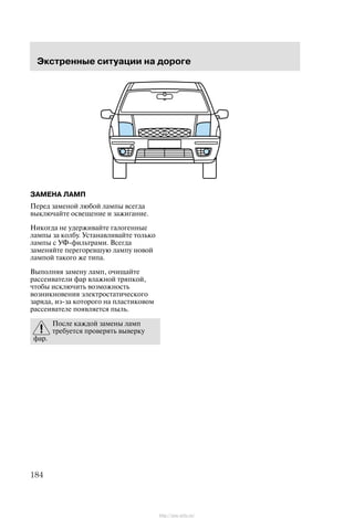 Ýêñòðåííûå ñèòóàöèè íà äîðîãå
184
ÇÀÌÅÍÀ ËÀÌÏ
Ïåðåä çàìåíîé ëþáîé ëàìïû âñåãäà
âûêëþ÷àéòå îñâåùåíèå è çàæèãàíèå.
Íèêîãäà íå óäåðæèâàéòå ãàëîãåííûå
ëàìïû çà êîëáó. Óñòàíàâëèâàéòå òîëüêî
ëàìïû ñ ÓÔ-ôèëüòðàìè. Âñåãäà
çàìåíÿéòå ïåðåãîðåâøóþ ëàìïó íîâîé
ëàìïîé òàêîãî æå òèïà.
Âûïîëíÿÿ çàìåíó ëàìï, î÷èùàéòå
ðàññåèâàòåëè ôàð âëàæíîé òðÿïêîé,
÷òîáû èñêëþ÷èòü âîçìîæíîñòü
âîçíèêíîâåíèÿ ýëåêòðîñòàòè÷åñêîãî
çàðÿäà, èç-çà êîòîðîãî íà ïëàñòèêîâîì
ðàññåèâàòåëå ïîÿâëÿåòñÿ ïûëü.
Ïîñëå êàæäîé çàìåíû ëàìï
òðåáóåòñÿ ïðîâåðÿòü âûâåðêó
ôàð.
http://ava-avto.ru/
 