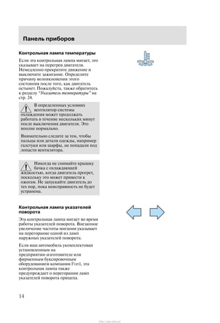 Ïàíåëü ïðèáîðîâ
14
Êîíòðîëüíàÿ ëàìïà òåìïåðàòóðû
Åñëè ýòà êîíòðîëüíàÿ ëàìïà ìèãàåò, ýòî
óêàçûâàåò íà ïåðåãðåâ äâèãàòåëÿ.
Íåìåäëåííî ïðåêðàòèòå äâèæåíèå è
âûêëþ÷èòå çàæèãàíèå. Îïðåäåëèòå
ïðè÷èíó âîçíèêíîâåíèÿ ýòîãî
ñîñòîÿíèÿ ïîñëå òîãî, êàê äâèãàòåëü
îñòûíåò. Ïîæàëóéñòà, òàêæå îáðàòèòåñü
ê ðàçäåëó Óêàçàòåëü òåìïåðàòóðû" íà
ñòð. 24.
Â îïðåäåëåííûõ óñëîâèÿõ
âåíòèëÿòîð ñèñòåìû
îõëàæäåíèÿ ìîæåò ïðîäîëæàòü
ðàáîòàòü â òå÷åíèå íåñêîëüêèõ ìèíóò
ïîñëå âûêëþ÷åíèÿ äâèãàòåëÿ. Ýòî
âïîëíå íîðìàëüíî.
Âíèìàòåëüíî ñëåäèòå çà òåì, ÷òîáû
ïàëüöû èëè äåòàëè îäåæäû, íàïðèìåð
ãàëñòóêè èëè øàðôû, íå ïîïàäàëè ïîä
ëîïàñòè âåíòèëÿòîðà.
Íèêîãäà íå ñíèìàéòå êðûøêó
áà÷êà ñ îõëàæäàþùåé
æèäêîñòüþ, êîãäà äâèãàòåëü ïðîãðåò,
ïîñêîëüêó ýòî ìîæåò ïðèâåñòè ê
îæîãàì. Íå çàïóñêàéòå äâèãàòåëü äî
òåõ ïîð, ïîêà íåèñïðàâíîñòü íå áóäåò
óñòðàíåíà.
Êîíòðîëüíàÿ ëàìïà óêàçàòåëåé
ïîâîðîòà
Ýòà êîíòðîëüíàÿ ëàìïà ìèãàåò âî âðåìÿ
ðàáîòû óêàçàòåëåé ïîâîðîòà. Âíåçàïíîå
óâåëè÷åíèå ÷àñòîòû ìèãàíèÿ óêàçûâàåò
íà ïåðåãîðàíèå îäíîé èç ëàìï
íàðóæíûõ óêàçàòåëåé ïîâîðîòà.
Åñëè âàø àâòîìîáèëü óêîìïëåêòîâàí
óñòàíîâëåííûì íà
ïðåäïðèÿòèè-èçãîòîâèòåëå èëè
ôèðìåííûì áóêñèðîâî÷íûì
îáîðóäîâàíèåì êîìïàíèè Ford, ýòà
êîíòðîëüíàÿ ëàìïà òàêæå
ïðåäóïðåæäàåò î ïåðåãîðàíèè ëàìï
óêàçàòåëåé ïîâîðîòà ïðèöåïà.
http://ava-avto.ru/
 