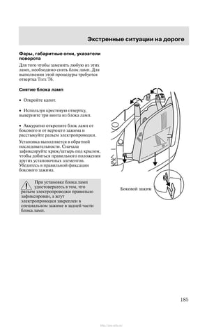 Ýêñòðåííûå ñèòóàöèè íà äîðîãå
185
Ôàðû, ãàáàðèòíûå îãíè, óêàçàòåëè
ïîâîðîòà
Äëÿ òîãî ÷òîáû çàìåíèòü ëþáóþ èç ýòèõ
ëàìï, íåîáõîäèìî ñíÿòü áëîê ëàìï. Äëÿ
âûïîëíåíèÿ ýòîé ïðîöåäóðû òðåáóåòñÿ
îòâåðòêà Torx T6.
Ñíÿòèå áëîêà ëàìï
• Îòêðîéòå êàïîò.
• Èñïîëüçóÿ êðåñòîâóþ îòâåðòêó,
âûâåðíèòå òðè âèíòà èç áëîêà ëàìï.
• Àêêóðàòíî îòêðåïèòå áëîê ëàìï îò
áîêîâîãî è îò âåðõíåãî çàæèìà è
ðàññòûêóéòå ðàçúåì ýëåêòðîïðîâîäêè.
Óñòàíîâêà âûïîëíÿåòñÿ â îáðàòíîé
ïîñëåäîâàòåëüíîñòè. Ñíà÷àëà
çàôèêñèðóéòå êðþê/øòûðü ïîä êðûëîì,
÷òîáû äîáèòüñÿ ïðàâèëüíîãî ïîëîæåíèÿ
äðóãèõ óñòàíîâî÷íûõ ýëåìåíòîâ.
Óáåäèòåñü â ïðàâèëüíîé ôèêñàöèè
áîêîâîãî çàæèìà.
Ïðè óñòàíîâêå áëîêà ëàìï
óäîñòîâåðüòåñü â òîì, ÷òî
ðàçúåì ýëåêòðîïðîâîäêè ïðàâèëüíî
çàôèêñèðîâàí, à æãóò
ýëåêòðîïðîâîäêè çàêðåïëåí â
ñïåöèàëüíîì çàæèìå â çàäíåé ÷àñòè
áëîêà ëàìï.
Áîêîâîé çàæèì
http://ava-avto.ru/
 