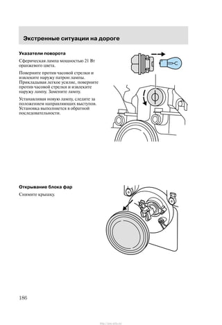 Ýêñòðåííûå ñèòóàöèè íà äîðîãå
186
Óêàçàòåëè ïîâîðîòà
Ñôåðè÷åñêàÿ ëàìïà ìîùíîñòüþ 21 Âò
îðàíæåâîãî öâåòà.
Ïîâåðíèòå ïðîòèâ ÷àñîâîé ñòðåëêè è
èçâëåêèòå íàðóæó ïàòðîí ëàìïû.
Ïðèêëàäûâàÿ ëåãêîå óñèëèå, ïîâåðíèòå
ïðîòèâ ÷àñîâîé ñòðåëêè è èçâëåêèòå
íàðóæó ëàìïó. Çàìåíèòå ëàìïó.
Óñòàíàâëèâàÿ íîâóþ ëàìïó, ñëåäèòå çà
ïîëîæåíèåì íàïðàâëÿþùèõ âûñòóïîâ.
Óñòàíîâêà âûïîëíÿåòñÿ â îáðàòíîé
ïîñëåäîâàòåëüíîñòè.
Îòêðûâàíèå áëîêà ôàð
Ñíèìèòå êðûøêó.
http://ava-avto.ru/
 