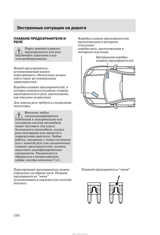 Ýêñòðåííûå ñèòóàöèè íà äîðîãå
194
ÏËÀÂÊÈÅ ÏÐÅÄÎÕÐÀÍÈÒÅËÈ È
ÐÅËÅ
Ïåðåä çàìåíîé ïëàâêîãî
ïðåäîõðàíèòåëÿ èëè ðåëå
âûêëþ÷àéòå çàæèãàíèå è âñå
ýëåêòðîîáîðóäîâàíèå.
Íîâûé ïðåäîõðàíèòåëü,
óñòàíàâëèâàåìûé âçàìåí
ïåðåãîðåâøåãî, îáÿçàòåëüíî äîëæåí
èìåòü òàêèå æå íîìèíàëüíûå
õàðàêòåðèñòèêè.
Êîðîáêè ïëàâêèõ ïðåäîõðàíèòåëåé, â
êîòîðûõ íàõîäÿòñÿ îñíîâíûå ïëàâêèå
ïðåäîõðàíèòåëè è ðåëå, ðàñïîëîæåíû,
êàê ïîêàçàíî íà ðèñóíêàõ.
Äëÿ çàìåíû ðåëå òðåáóåòñÿ ñïåöèàëüíàÿ
ïîäãîòîâêà.
Âíåñåíèå ëþáûõ
íåñàíêöèîíèðîâàííûõ
èçìåíåíèé â ýëåêòðè÷åñêóþ èëè
òîïëèâíóþ ñèñòåìó àâòîìîáèëÿ
ìîæåò ïîñòàâèòü ïîä óãðîçó
áåçîïàñíîñòü àâòîìîáèëÿ, ñîçäàòü
ðèñê âîçãîðàíèÿ èëè ïðèâåñòè ê
ïîâðåæäåíèþ äâèãàòåëÿ. Ëþáûå
ðàáîòû, ñâÿçàííûå ñ ýòèìè ñèñòåìàìè
èëè ñ çàìåíîé ðåëå èëè ñèëüíîòî÷íûõ
ïëàâêèõ ïðåäîõðàíèòåëåé, äîëæíû
âûïîëíÿòü êâàëèôèöèðîâàííûå
ñïåöèàëèñòû. Ðåêîìåíäóåòñÿ
îáðàùàòüñÿ â àâòîðèçîâàííûå
ñåðâèñ-öåíòðû êîìïàíèè Ford.
Ïåðåãîðåâøèé ïðåäîõðàíèòåëü ìîæíî
îïðåäåëèòü ïî îáðûâó íèòè. Ïëàâêèå
ïðåäîõðàíèòåëè ìèíè"
óñòàíàâëèâàþòñÿ íàæàòèåì (ïî ïëîòíîé
ïîñàäêå).
Öåíòðàëüíàÿ êîðîáêà
ïëàâêèõ ïðåäîõðàíèòåëåé
Êîðîáêà ïëàâêèõ ïðåäîõðàíèòåëåé,
ðàñïîëîæåííàÿ â ìîòîðíîì
îòäåëåíèè/
êîðîáêà ðåëå, ðàñïîëîæåííàÿ â
ìîòîðíîì îòäåëåíèè
Ïëàâêèé ïðåäîõðàíèòåëü ìèíè"
http://ava-avto.ru/
 