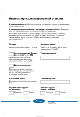 06/2003 ru
Èíôîðìàöèÿ äëÿ çàïðàâî÷íîé ñòàíöèè
Îòêðûâàíèå êàïîòà. Ïîòÿíèòå çà ðû÷àã îòêðûâàíèÿ êàïîòà, íàõîäÿùèéñÿ â
ëåâîé íèøå äëÿ íîã.
Îòêðûâàíèå ëþ÷êà çàëèâíîé ãîðëîâèíû òîïëèâíîãî áàêà. Ïîâåðíèòå
êëþ÷ ïî ÷àñîâîé ñòðåëêå è îòðîéòå ëþ÷îê. Ñíèìèòå êðûøêó.
Âû ìîæåòå âïèñàòü íèæå â ïóñòûå ãðàôû äàííûå, îòíîñÿùèåñÿ ê âàøåìó
àâòîìîáèëþ, ÷òîáû èìåòü èõ ïîä ðóêîé âî âðåìÿ äîçàïðàâêè. Òðåáóåìûå
äàííûå ìîæíî íàéòè â ðàçäåëå Îáúåìû çàïîëíåíèÿ è òåõíè÷åñêèå
õàðàêòåðèñòèêè".
Òîïëèâî
Åìêîñòü òîïëèâíîãî áàêà: 45 ëèòðîâ.
Ìîòîðíîå ìàñëî
Íèêîãäà íå çàëèâàéòå ìàñëî âûøå
âûøå îòìåòêè ÌÀÕ".
Íåýòèëèðîâàííûé áåíçèí
(îêòàíîâîå ÷èñëî 95)
Óðîâåíü âÿçêîñòè
Òàêæå ìîæíî ïîëüçîâàòüñÿ
íåýòèëèðîâàííûì áåíçèíîì,
èìåþùèì îêòàíîâîå ÷èñëî 98.
Äèçåëüíîå òîïëèâî
Èñïîëüçóéòå òîëüêî òîïëèâî,
ñîîòâåòñòâóþùåå ñïåöèôèêàöèè
EN590. Íå èñïîëüçóéòå RME
(äèçåëüíîå áèîòîïëèâî).
Äàâëåíèå â øèíàõ Òèïîðàçìåð øèí
Èçìåðåííîå â õîëîäíîì ñîñòîÿíèè,
áàð.
Íîðìàëüíàÿ íàãðóçêà ć
äî 3 ÷åëîâåê
Ïîëíàÿ íàãðóçêà ć
áîëåå 3 ÷åëîâåê
Ïåðåäíèå Çàäíèå Ïåðåäíèå Çàäíèå
http://ava-avto.ru/
 